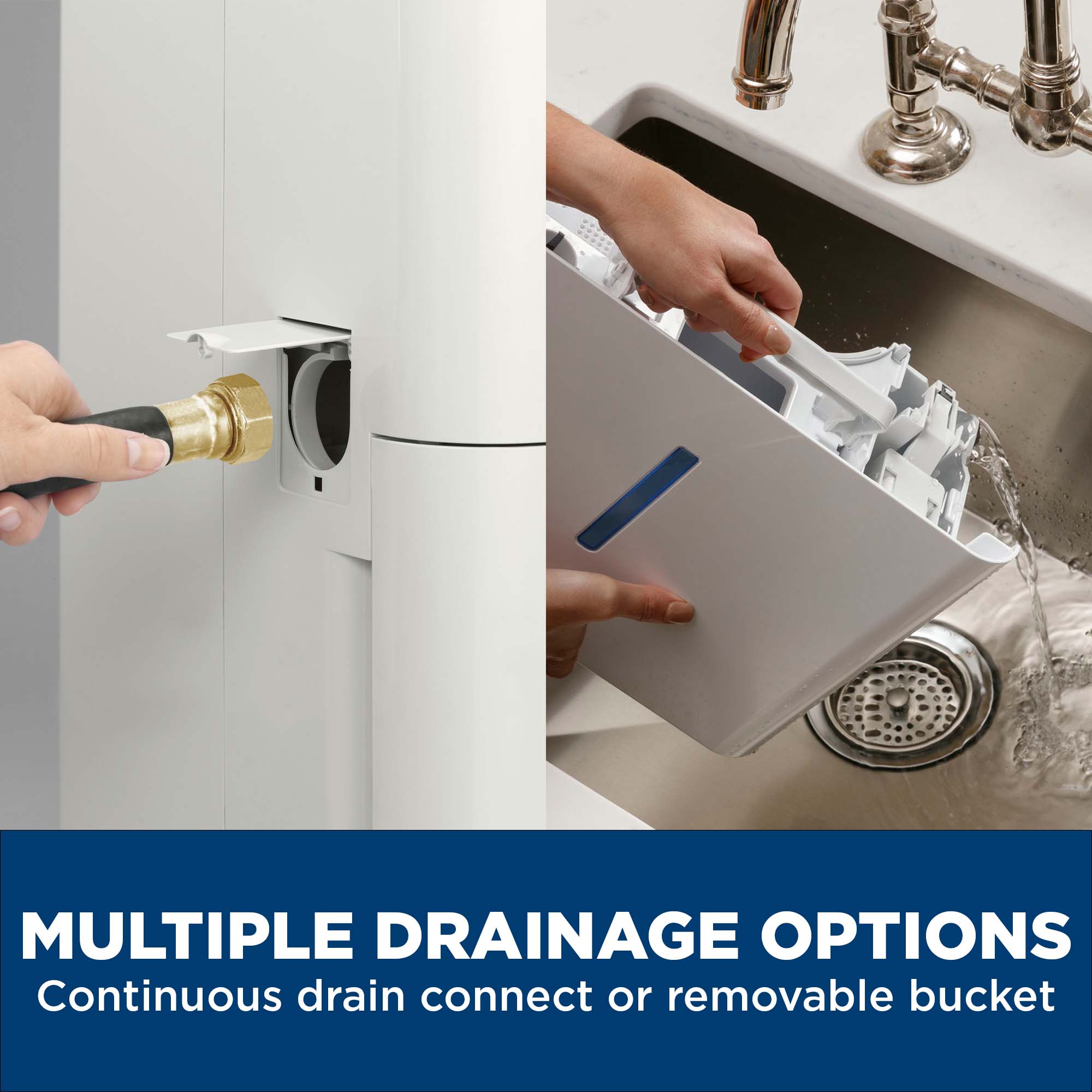 MULTIPLE DRAINAGE OPTIONS  
Continuous drain connect or removable bucket