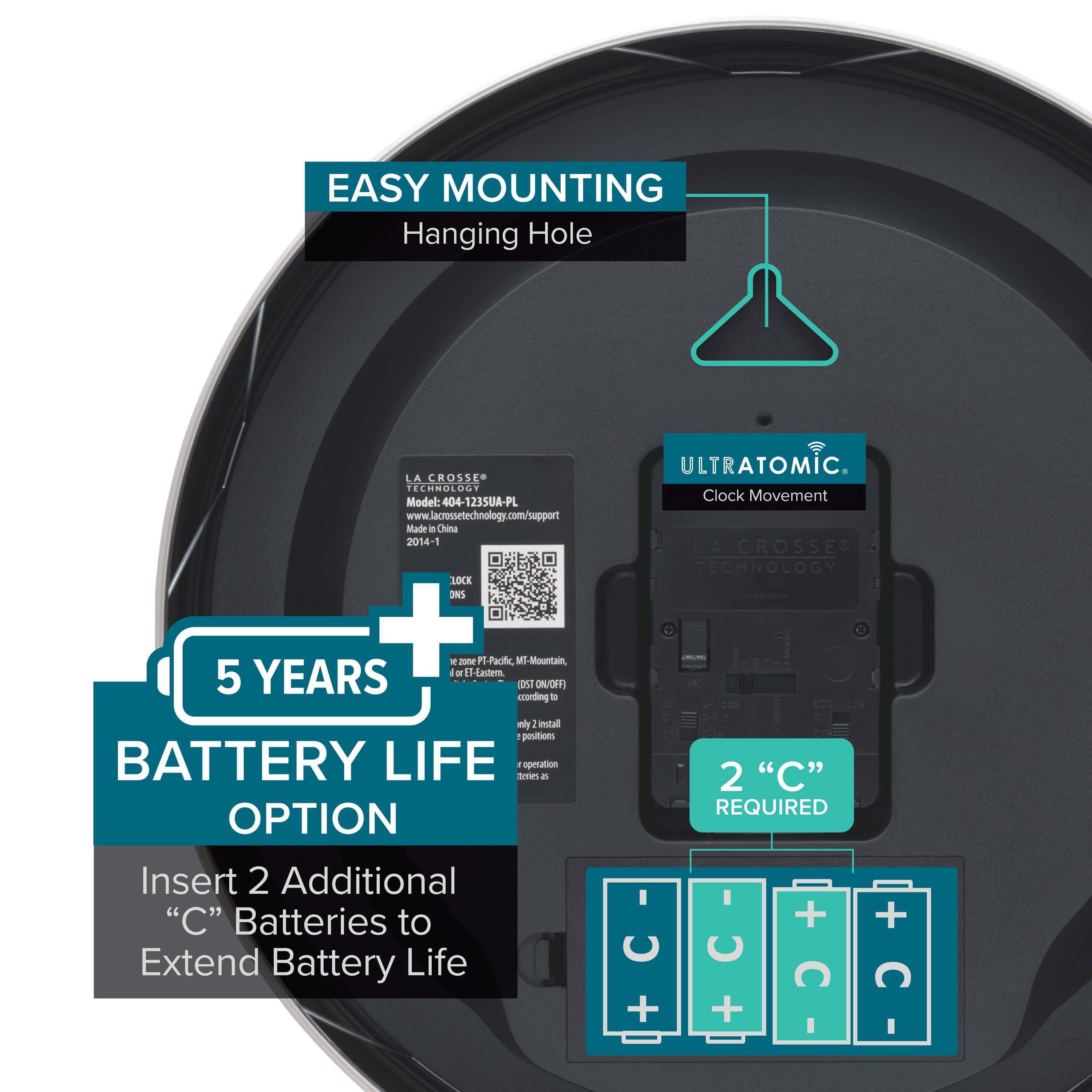 EASY MOUNTING  
Hanging Hole  

LA CROSSE TECHNOLOGY  
Model: 404-1235UA-PL  
www.lacrossetechnology.com/support  
Made in China 2014  

ULTRATOMIC  
Clock Movement  

5 YEARS BATTERY LIFE OPTION  
Insert 2 Additional "C" Batteries to Extend Battery Life  

2 "C" REQUIRED  

LOCK ONS  
1 position  
Mounting  
5 positions  

1 LOCK ONS  
e position  
Mounting  
5 positions  

Insert 2 Additional "C" Batteries to Extend Battery Life