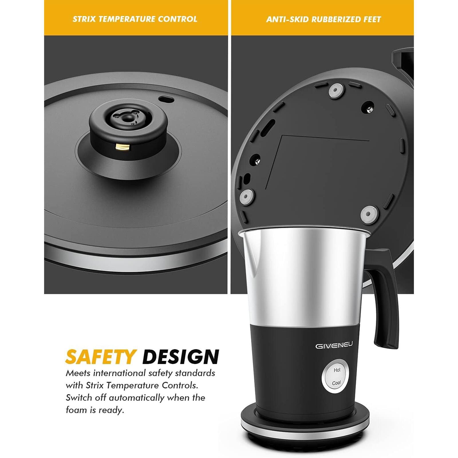 **STRIX TEMPERATURE CONTROL**

**ANTI-SKID RUBBERIZED FEET**

**SAFETY DESIGN**

Meets international safety standards with Strix Temperature Controls. Switch off automatically when the foam is ready.

GIVENU Hot Cool