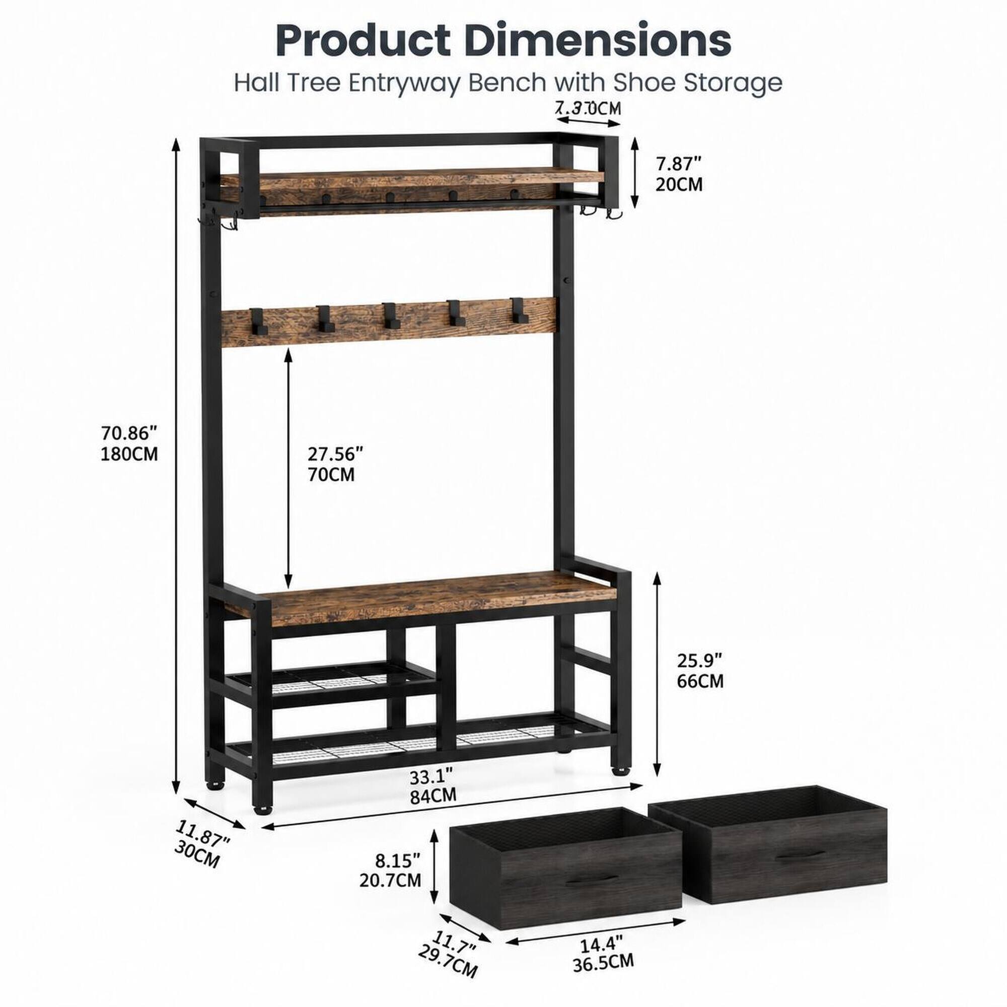 Product Dimensions Hall Tree Entryway Bench with Shoe Storage

- 7.30CM
- 7.87" 20CM
- 70.86" 180CM
- 27.56" 70CM
- 25.9" 66CM
- 30CM 11.87"
- 33.1" 84CM
- 8.15" 20.7CM
- 29.7CM 11.7"
- 14.4" 36.5CM