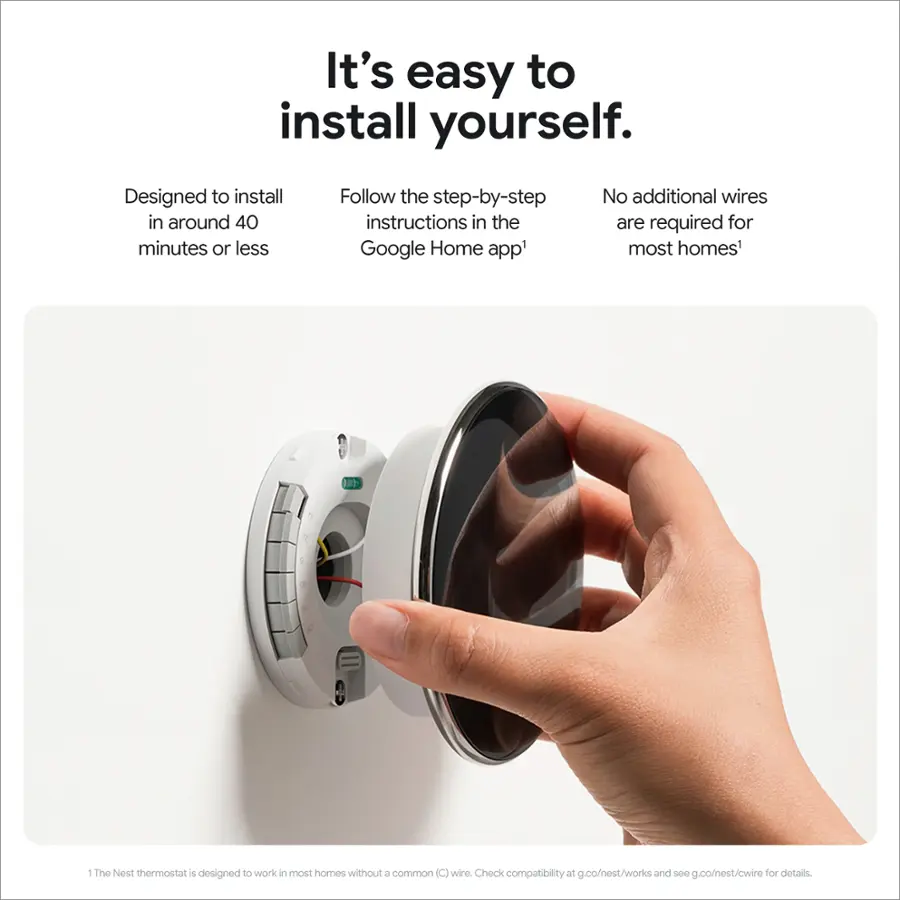 It's easy to install yourself. Designed to install in around 40 minutes or less. Follow the step-by-step instructions in the Google Home app. No additional wires are required for most homes. The Nest thermostat is designed to work in most homes without a common (C) wire. Check compatibility at g.co/nest/works and share g.co/est/cwire for details.