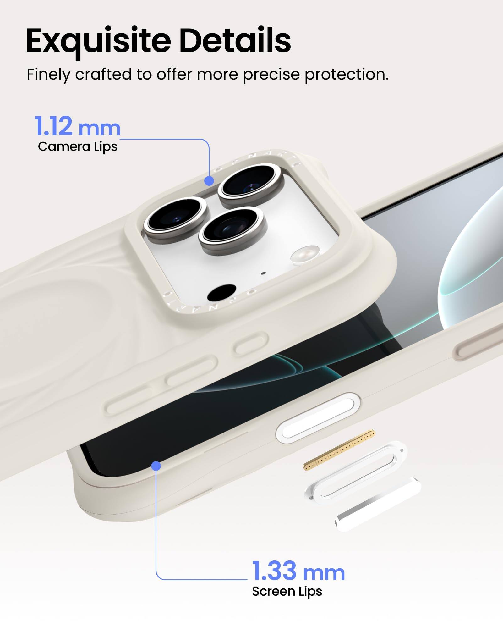 Exquisite Details  
Finely crafted to offer more precise protection.  

1.12 mm  
Camera Lips  

1.33 mm  
Screen Lips