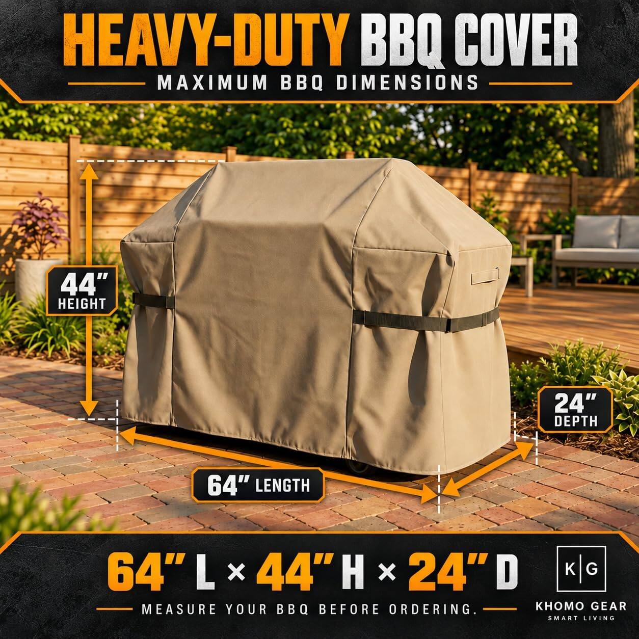 HEAVY-DUTY BBQ COVER  
MAXIMUM BBQ DIMENSIONS  
44" HEIGHT  
24" DEPTH  
64" LENGTH  
64"L x 44"H x 24"D  
MEASURE YOUR BBQ BEFORE ORDERING.  
GEAR SMART LIVING