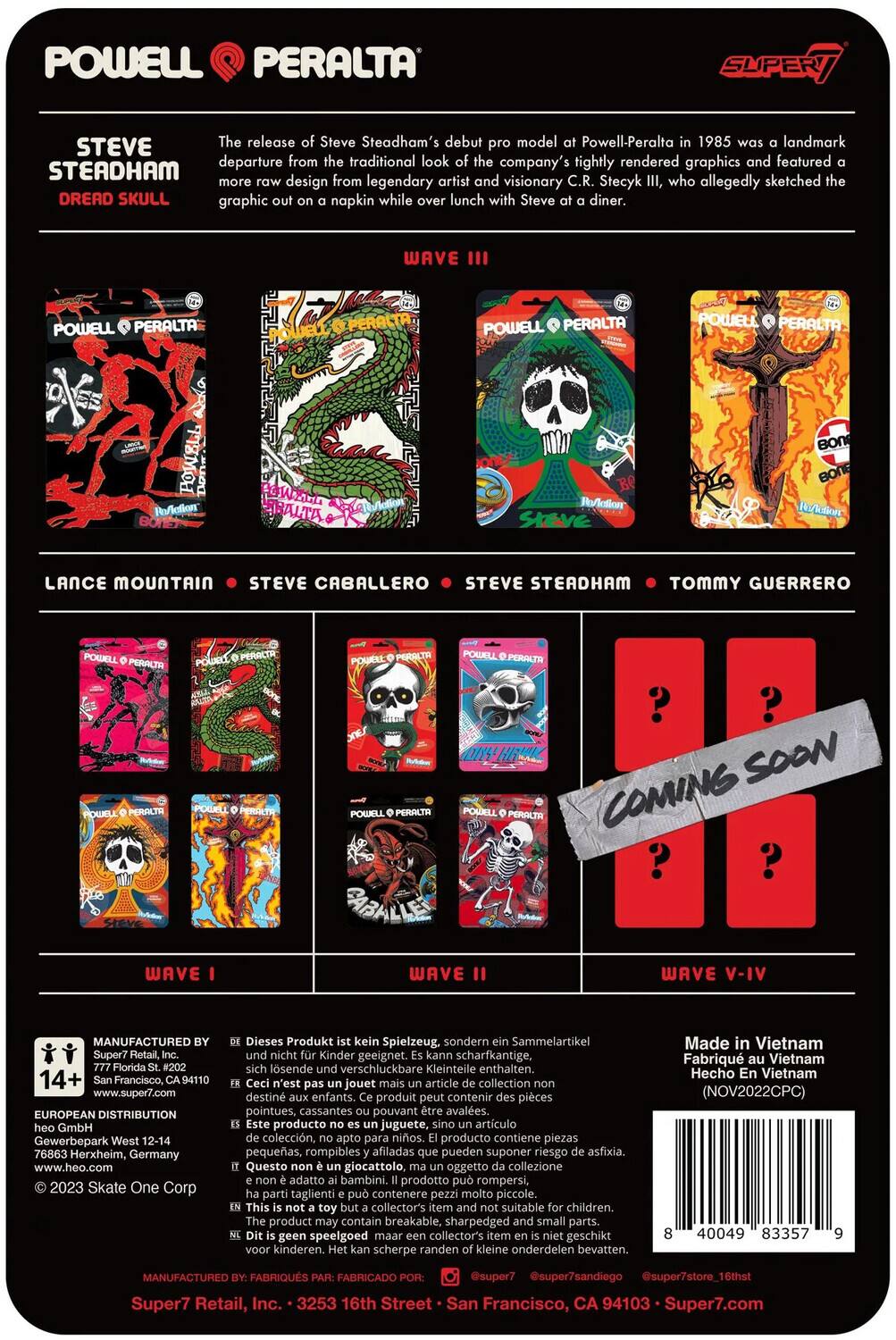 The text on the image can be grouped and corrected as follows:

---

**Powell Peralta Super7**

**Steve Steadham Dread Skull**

The release of Steve Steadham's debut model for Powell-Peralta in 1985 was a landmark departure from the traditional look. The company's tightly rendered graphics featured Steadham, designed by legendary artist and visionary C.R. Stecyk III, who allegedly sketched the "Dread Skull" graphic on a napkin while lunching with Steve at a diner.

**Wave III**

- Lance Mountain
- Steve Caballero
- Steve Steadham
- Tommy Guerrero

**Wave I**

**Wave II**

**Wave V-IV**

*Coming Soon*

---

**Manufactured by:**

- Super7 Retail, Inc.
- 3253 16th Street
- San Francisco, CA 94103
- www.super7.com

**European Distribution:**

- Super7 GmbH
- Gewerbepark 76863 Herxheim, Germany
- www.heo.com

**Skate One Corp**

*Dieses Produkt ist kein Spielzeug, sondern Sammelartikel. Kinder geeignet. Scharfkantige, lösliche verschluckbare Kleinteile enthalten.*

*Jouet collection destiné aux enfants. Produit contient de petits éléments pouvant être avalés.*

---

**Made in Vietnam**

**Hanoi**

**N°V2022CPC**

---

**Barcode:**

- 8 40549 83579 9

---

**© 2023 Skate One Corp**

---

This text provides information about the Steve Steadham Dread Skull release by Powell Peralta, featuring various skateboarders and waves, along with manufacturing and distribution details.