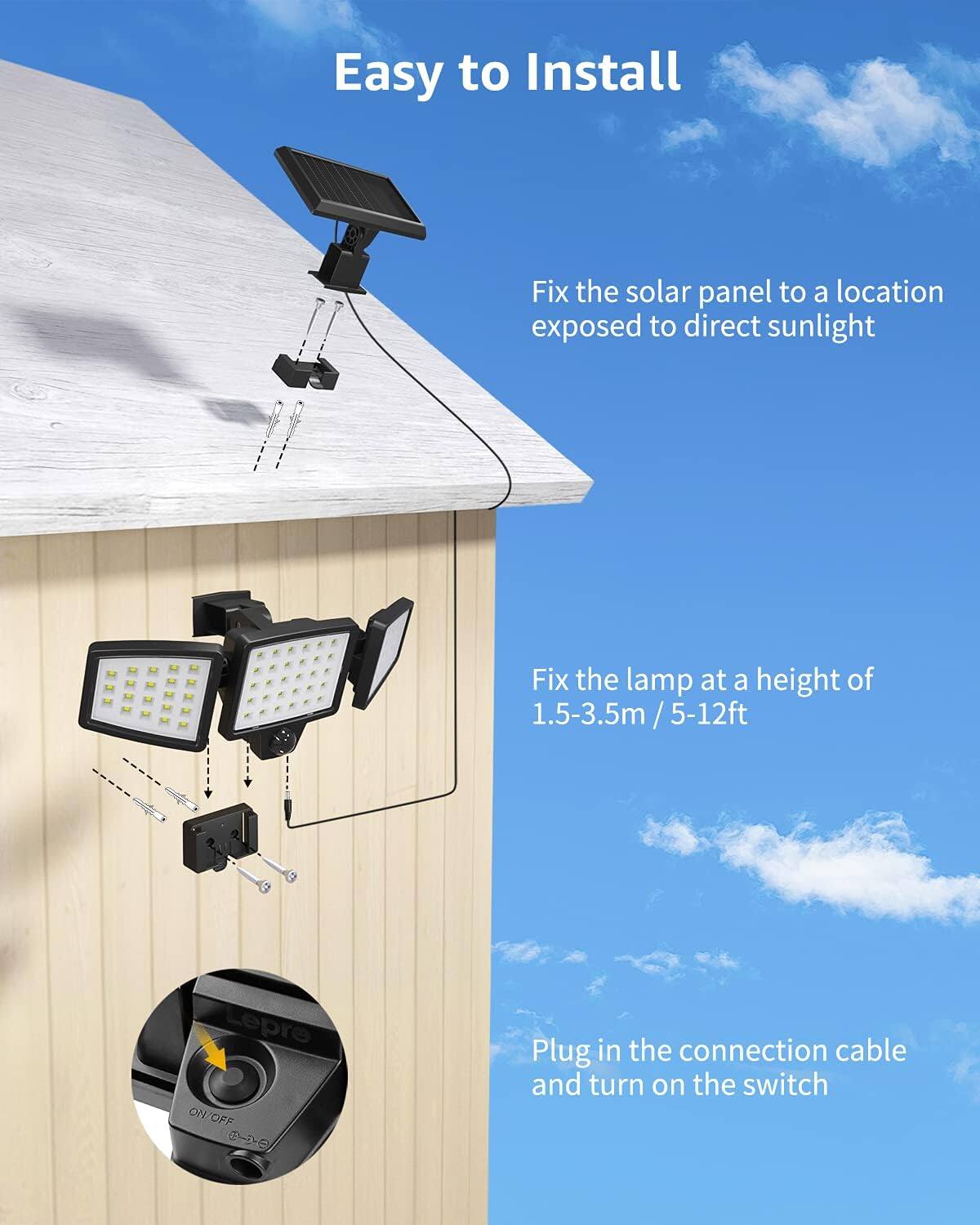 Easy to Install

1. Fix the solar panel to a location exposed to direct sunlight.
2. Fix the lamp at a height of 1.5-3.5m / 5-12ft.
3. Plug in the connection cable and turn on the switch.