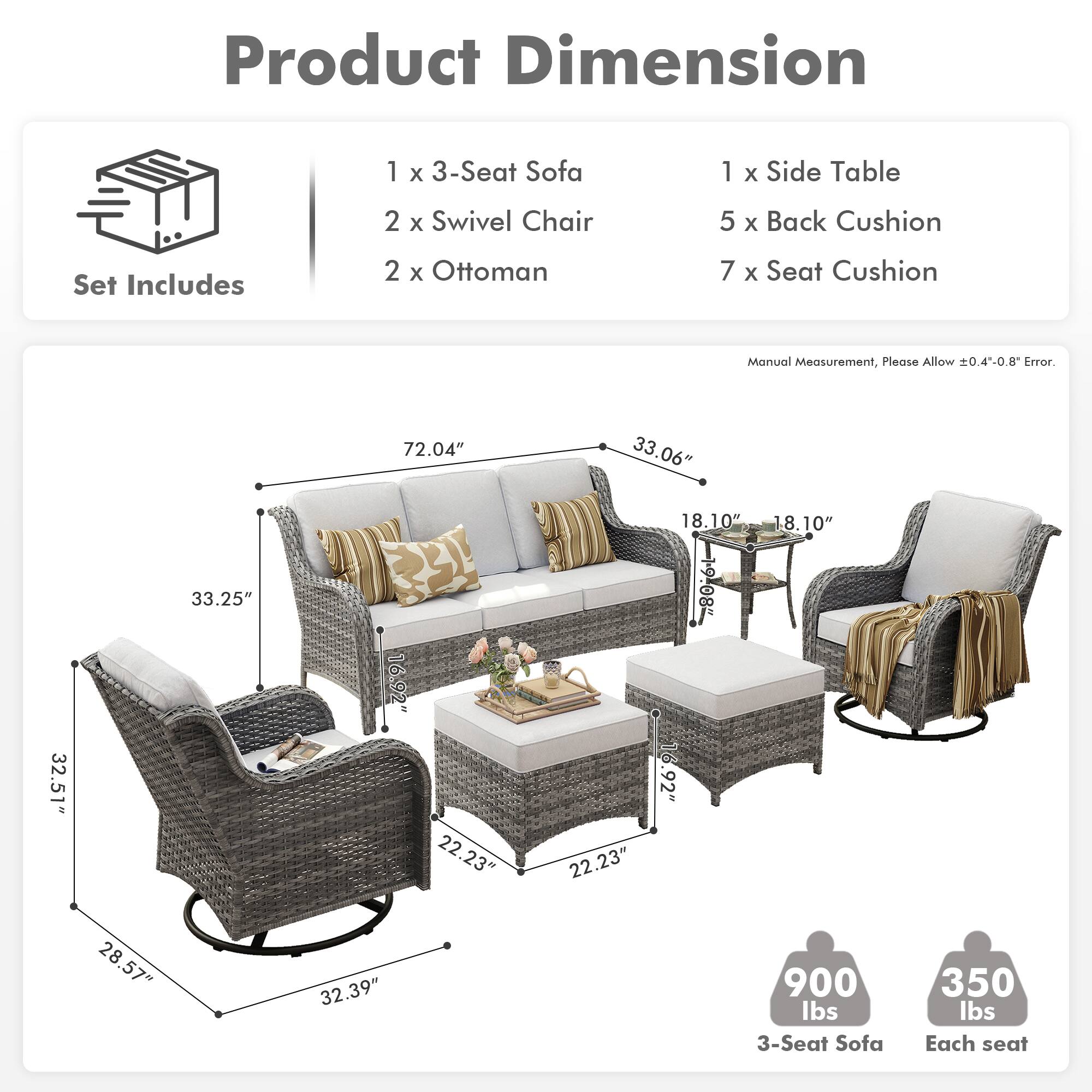 **Product Dimension**

**Set Includes**
- 1 x 3-Seat Sofa
- 2 x Swivel Chair
- 2 x Ottoman
- 1 x Side Table
- 5 x Back Cushion
- 7 x Seat Cushion

**Manual Measurement, Please Allow ±0.4"-0.8" Error.**

- 3-Seat Sofa: 72.04" x 33.06" x 33.25"
- Swivel Chair: 32.51" x 16.92" x 22.23"
- Ottoman: 18.10" x 18.10" x 28.57"
- Side Table: 22.23" x 22.23" x 16.92"
- Back Cushion: 18.10" x 28.57"
- Seat Cushion: 32.39"

**Weight**
- 3-Seat Sofa: 900 lbs
- Each seat: 350 lbs