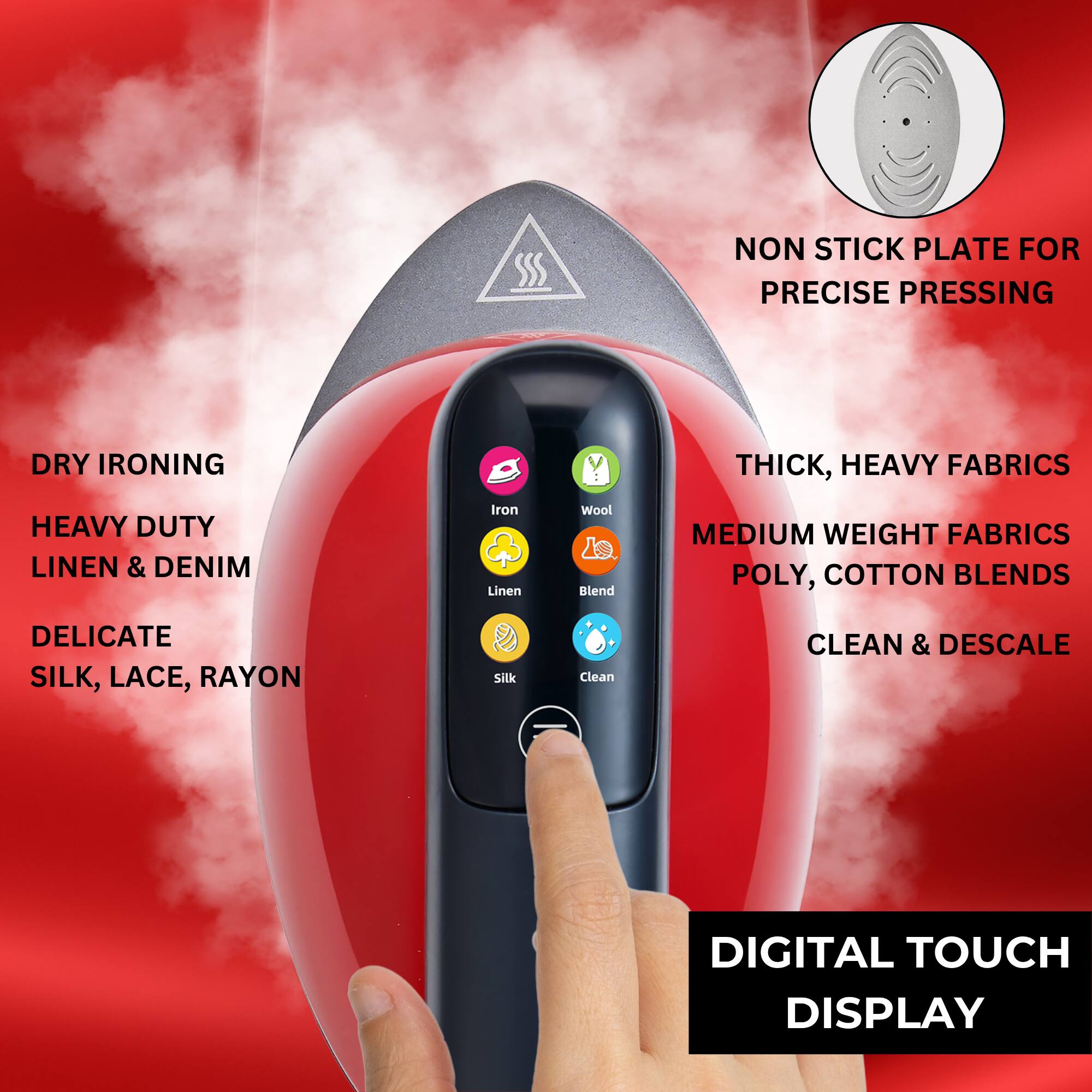 - **Dry Ironing**
  - Heavy Duty
  - Linen & Denim
  - Delicate
  - Silk, Lace, Rayon

- **Non Stick Plate for Precise Pressing**

- **Thick, Heavy Fabrics**
  - Medium Weight Fabrics
  - Poly, Cotton Blends

- **Clean & Descale**

- **Digital Touch Display**