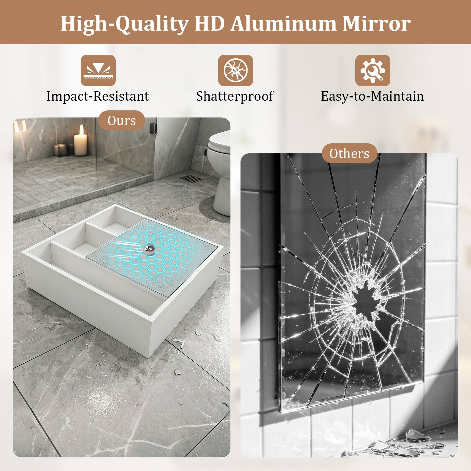 High-Quality HD Aluminum Mirror

Impact-Resistant
Shatterproof
Easy-to-Maintain

Ours

Others