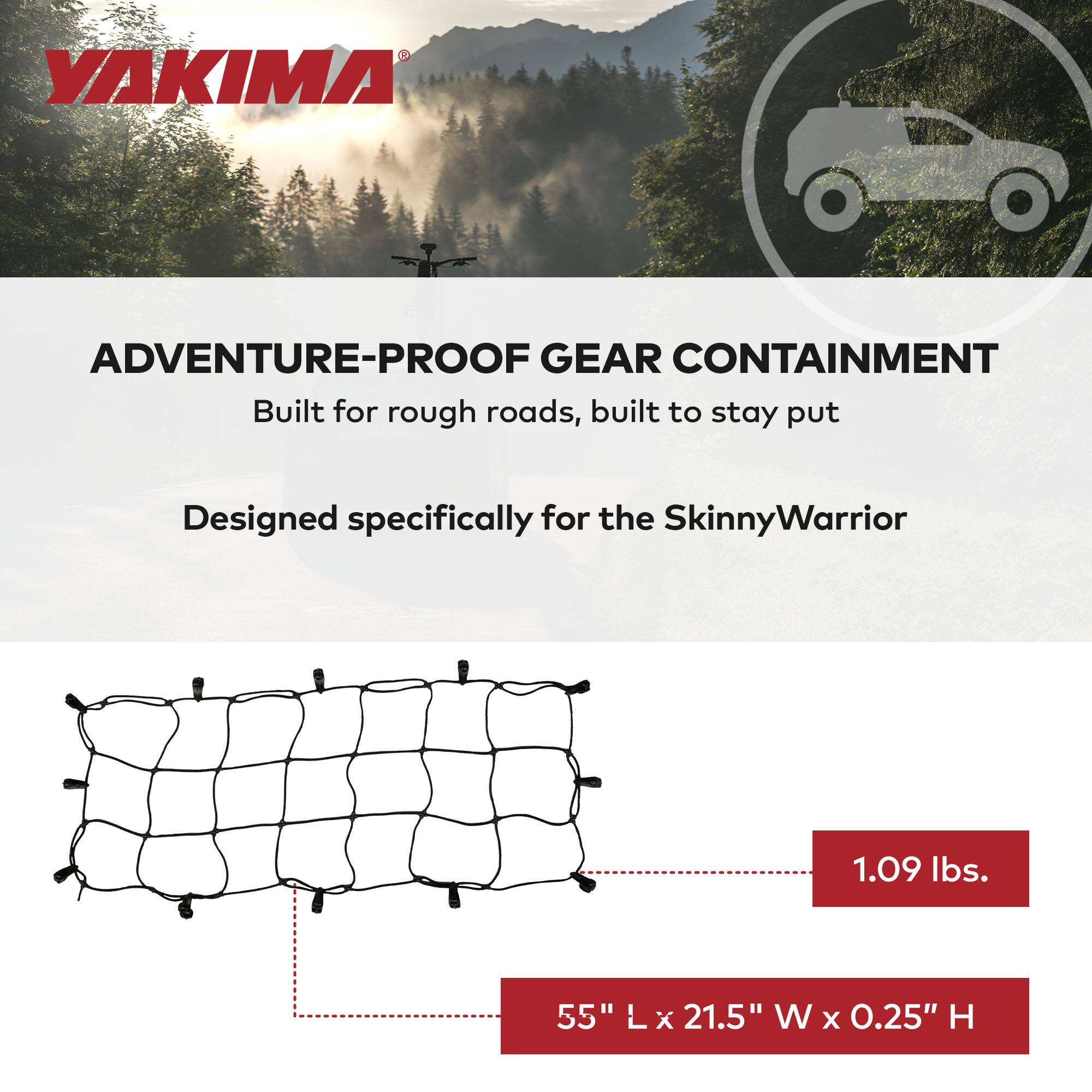 YAKIMA

ADVENTURE-PROOF GEAR CONTAINMENT  
Built for rough roads, built to stay put  
Designed specifically for the SkinnyWarrior  

1.09 lbs.  
55" L x 21.5" W x 0.25" H