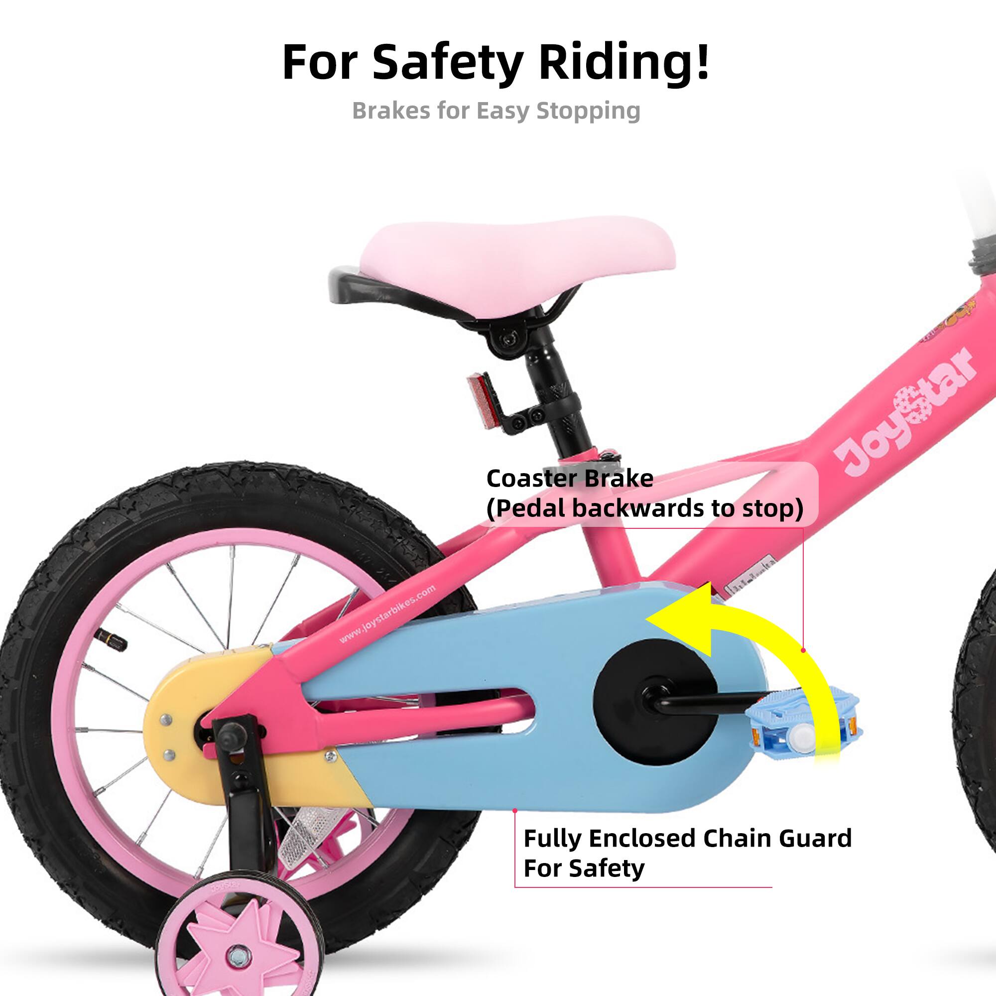 For Safety Riding!  
Brakes for Easy Stopping  
Coaster Brake (Pedal backwards to stop)  
Fully Enclosed Chain Guard For Safety  
www.joystarbikes.com