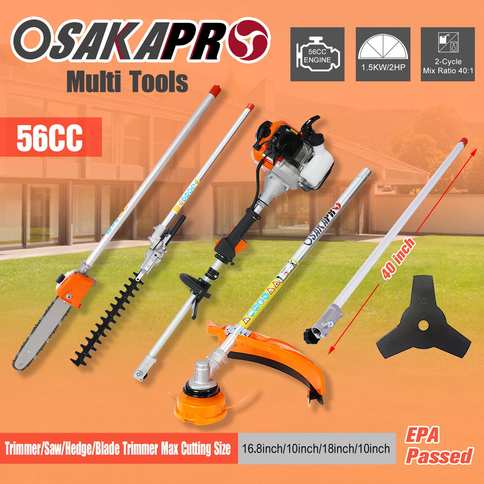 OSAKAPRO Multi Tools  
56CC Engine  
1.5KW/2HP  
2-Cycle Mix Ratio 40:1  
40 inch  
Trimmer/Saw/Hedge/Blade Trimmer  
Max Cutting Size: 16.8 inch/10 inch/18 inch/10 inch  
EPA Passed