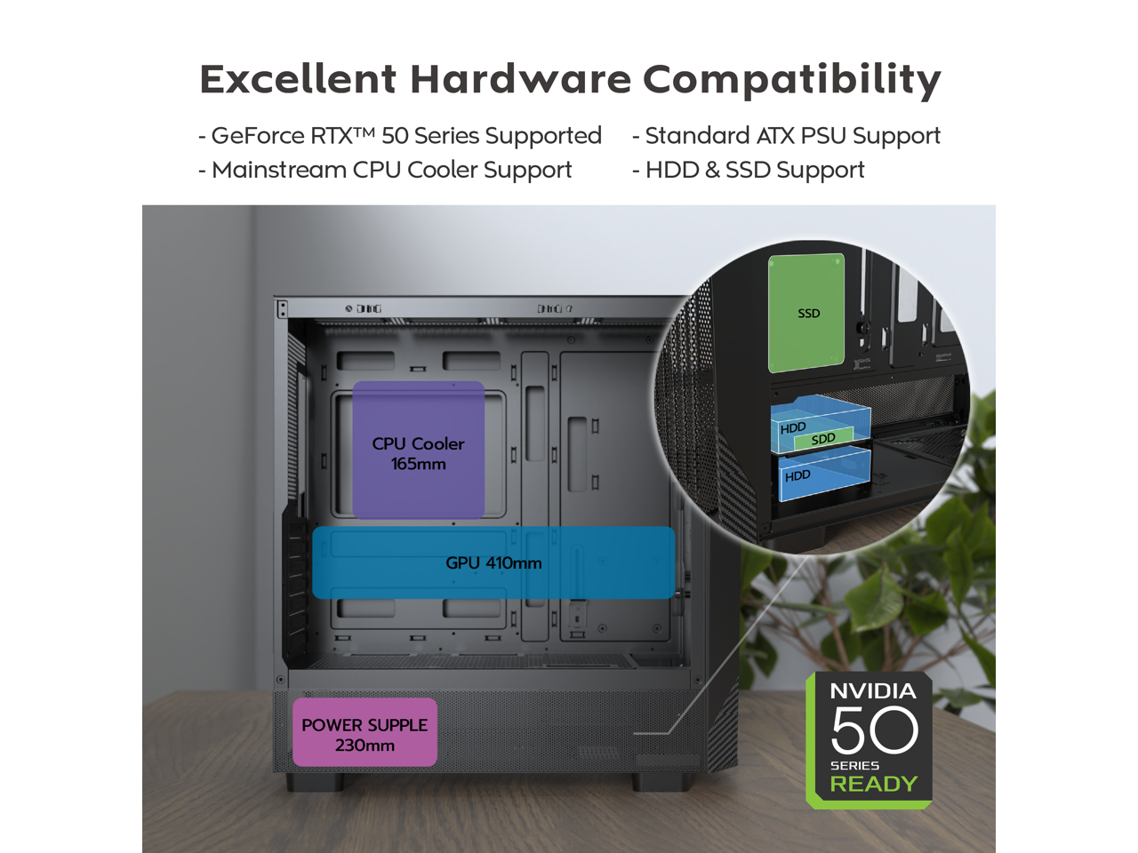 Excellent Hardware Compatibility

- GeForce RTX™ 50 Series Supported
- Mainstream CPU Cooler Support
- Standard ATX PSU Support
- HDD & SSD Support

CPU Cooler 165mm

GPU 410mm

POWER SUPPLY 230mm

NVIDIA 50 SERIES READY