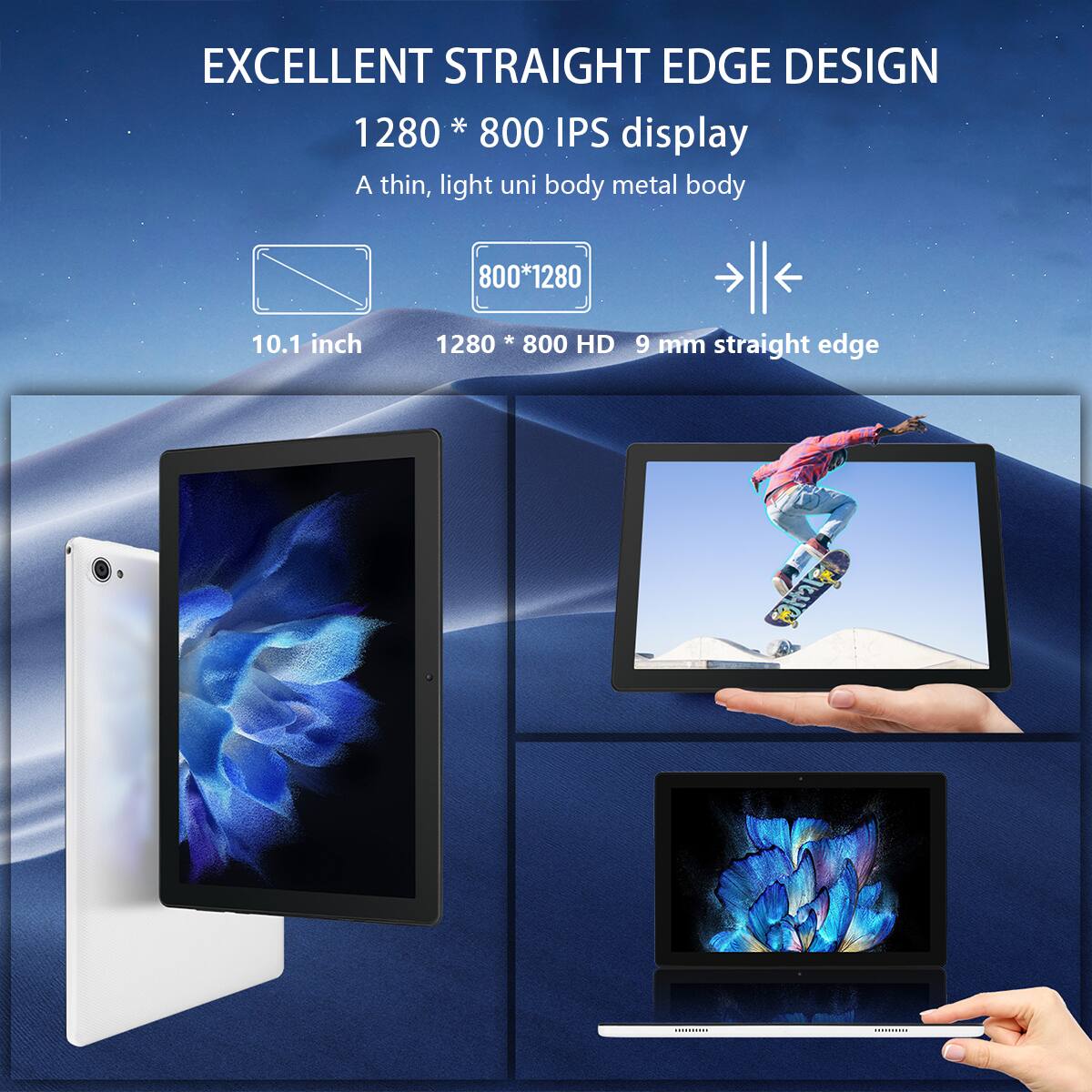 EXCELLENT STRAIGHT EDGE DESIGN  
1280 * 800 IPS display  
A thin, light uni body metal body  
800*1280  
10.1 inch  
1280 * 800 HD  
9 mm straight edge