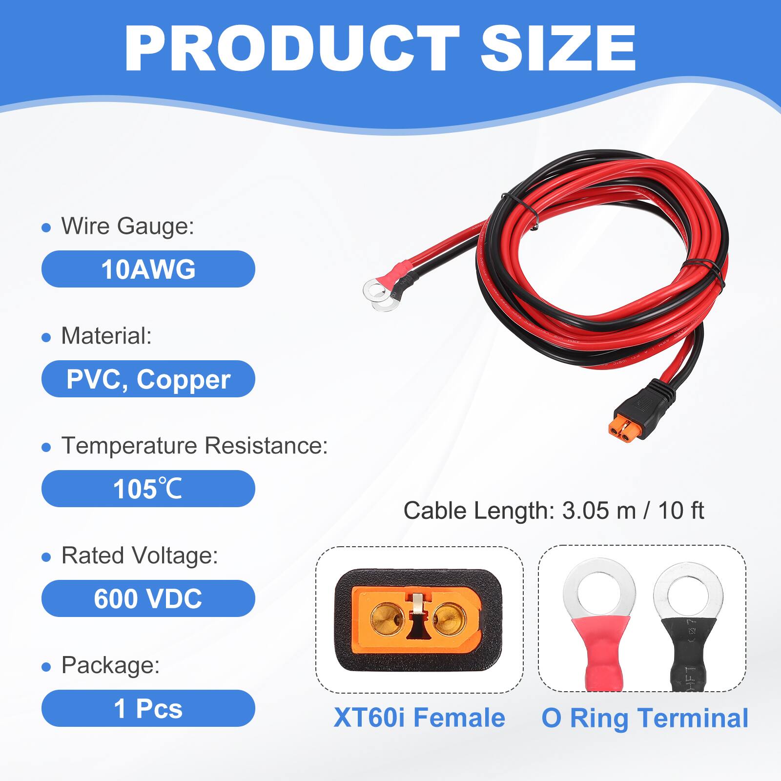 PRODUCT SIZE

- Wire Gauge: 10AWG
- Material: PVC, Copper
- Temperature Resistance: 105°C
- Cable Length: 3.05 m / 10 ft
- Rated Voltage: 600 VDC
- Package: 1 Pcs

XT60i Female O Ring Terminal