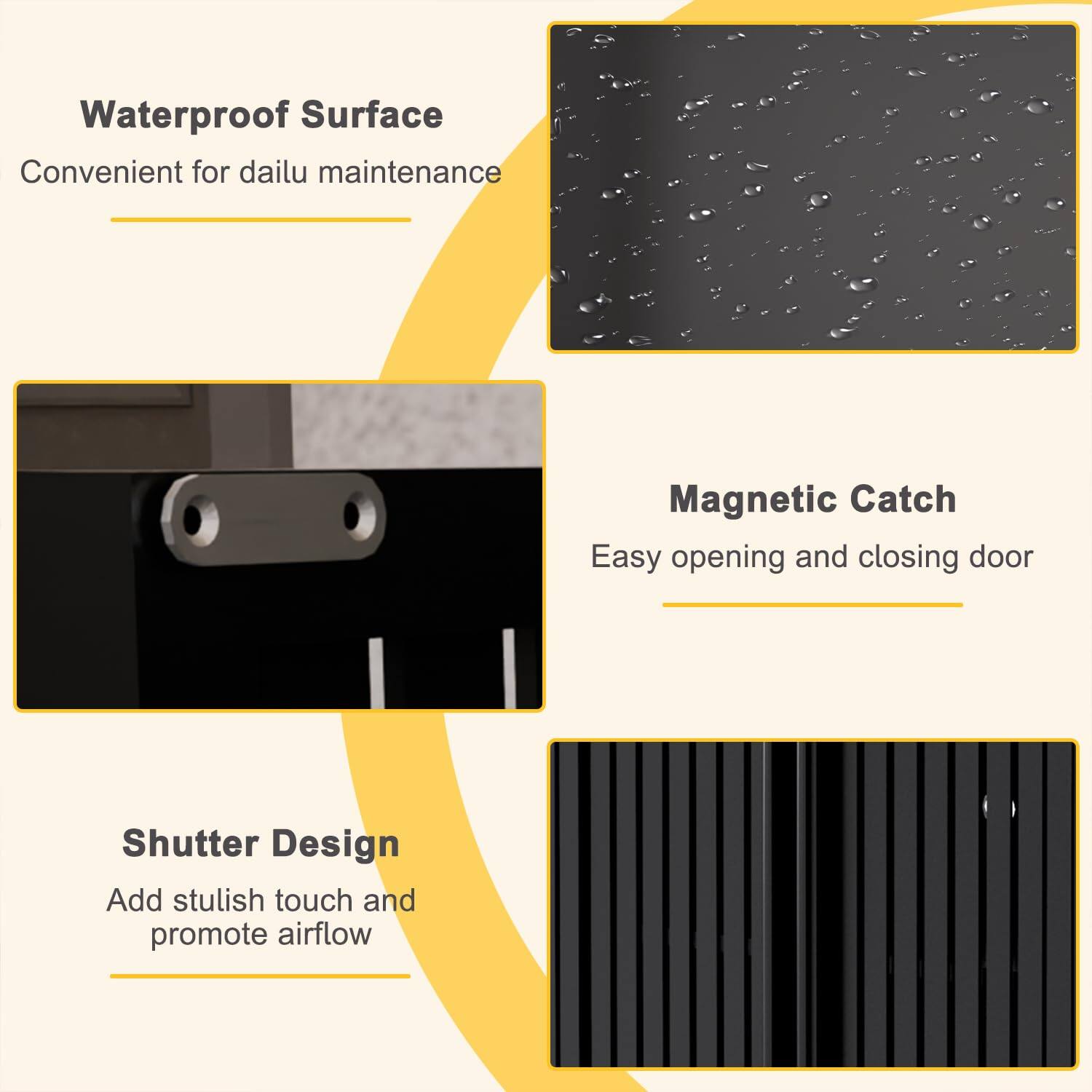 Waterproof Surface  
Convenient for daily maintenance  

Magnetic Catch  
Easy opening and closing door  

Shutter Design  
Add stylish touch and promote airflow