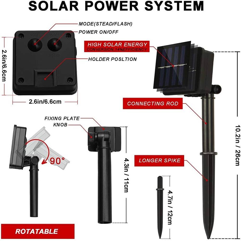 SOLAR POWER SYSTEM

- MODE (STEAD/FLASH)
- POWER ON/OFF
- HIGH SOLAR ENERGY CONVERSION 14% EFFICIENCY
- HOLDER POSITION 2.6in/6.6cm
- CONNECTING ROD
- FIXING PLATE
- KNOB
- ROTATABLE 90°
- LONGER SPIKE 4.3in / 11cm
- 4.7in / 12cm
- 10.2in / 26cm