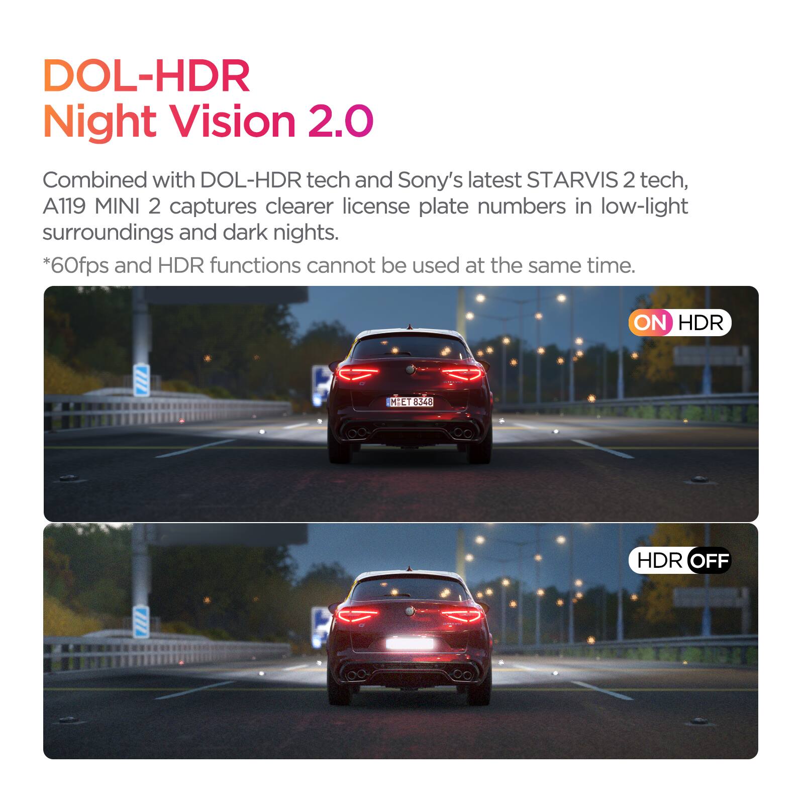 DOL-HDR Night Vision 2.0

Combined with DOL-HDR tech and Sony's latest STARVIS 2 tech, A119 MINI 2 captures clearer license plate numbers in low-light surroundings and dark nights.

*60fps and HDR functions cannot be used at the same time.

ON HDR  
HDR OFF