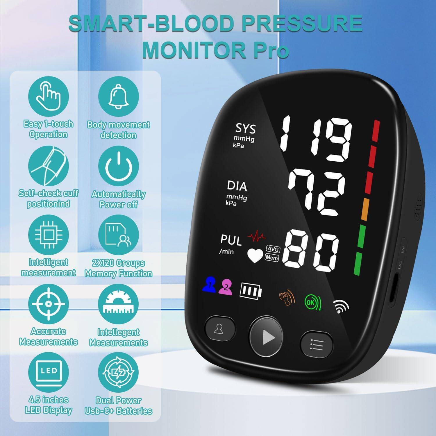 SMART-BLOOD PRESSURE MONITOR Pro

- Easy 1-touch Operation
- Body movement detection
- Self-check cuff position
- Automatically Power off
- Intelligent measurement
- 2X120 Groups Memory Function
- SYS kPa mmHg
- DIA kPa mmHg
- PUL /min AVG
- Accurate Measurements
- Intelligent Measurements
- 4.5 inches LED Display
- Dual Power LED Display
- USB-C+ Batteries