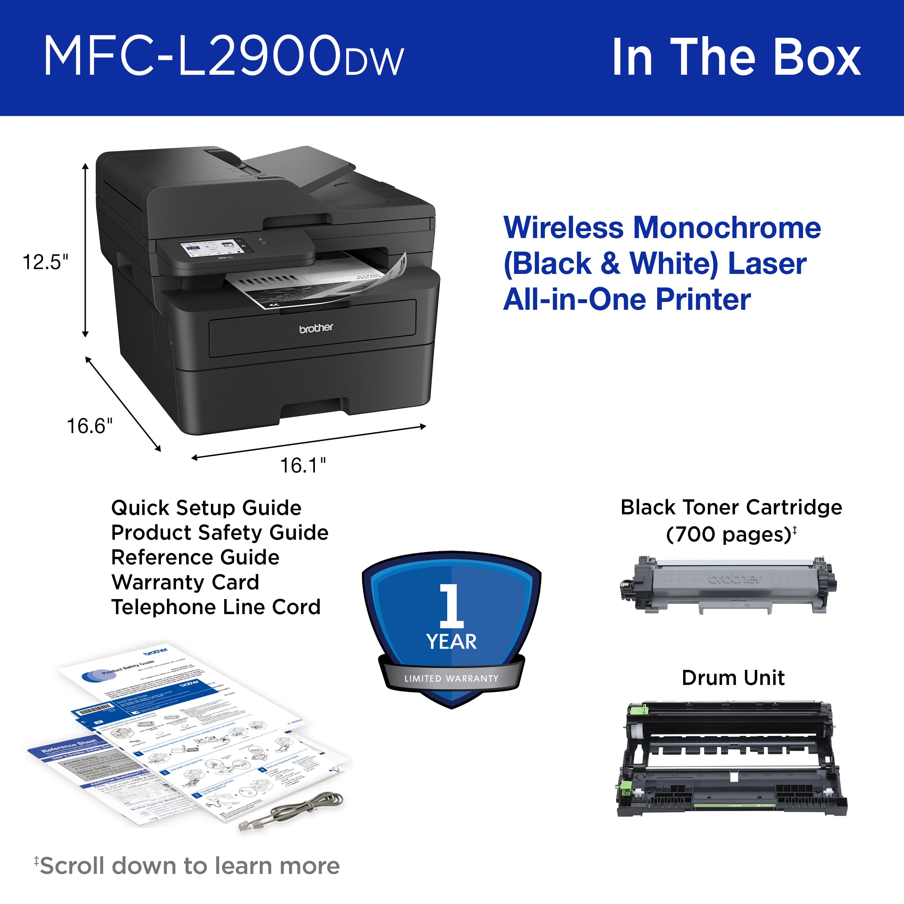 MFC-L2900DW In The Box 12.5" brother Wireless Monochrome (Black & White) Laser All-in-One Printer 16.6" 16.1" Quick Setup Guide Product Safety Guide Reference Guide Warranty Card Telephone Line Cord Drum Unit Scroll down to learn more