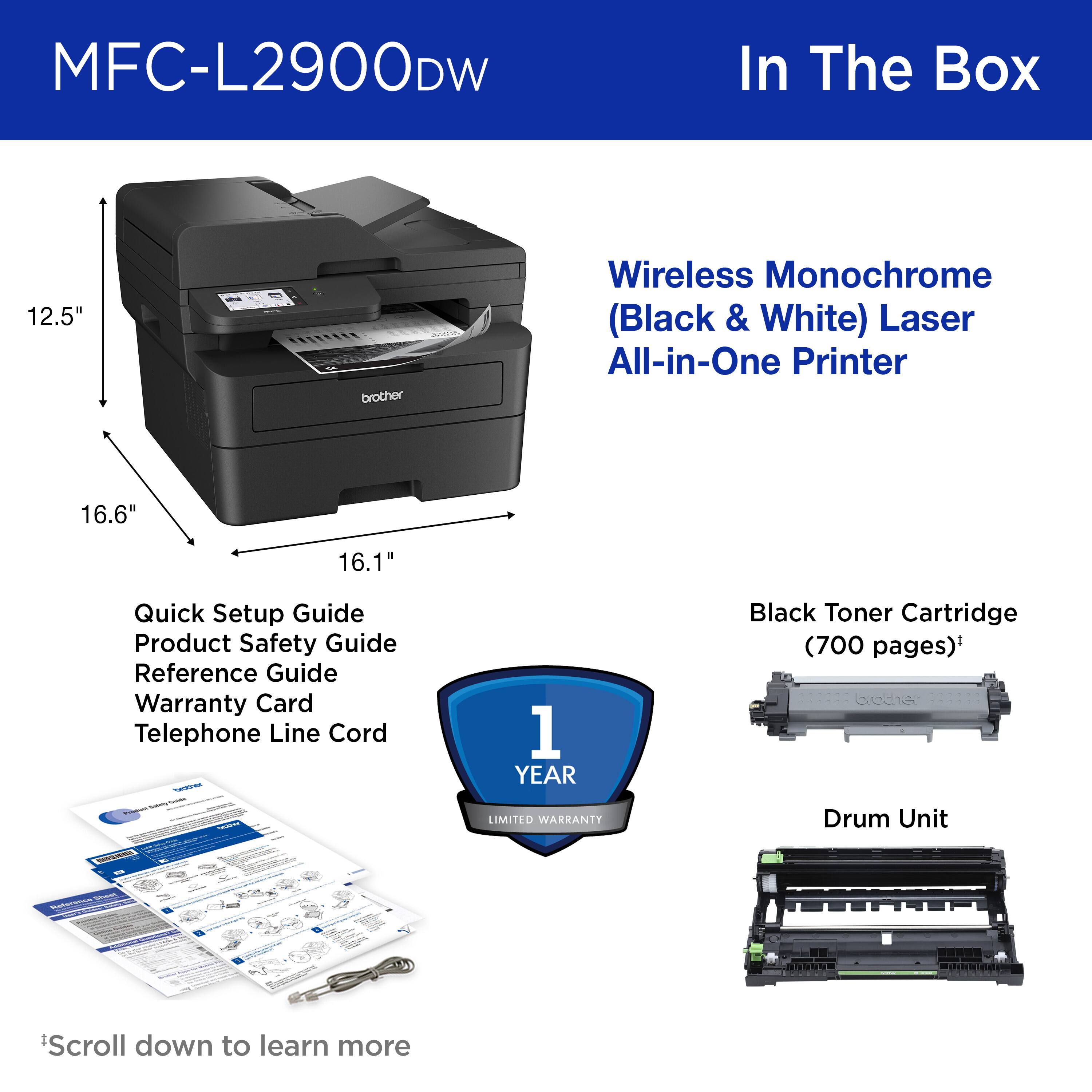 MFC-L2900DW In The Box 12.5" brother Wireless Monochrome (Black & White) Laser All-in-One Printer 16.6" 16.1" Quick Setup Guide Product Safety Guide Reference Guide Warranty Card Telephone Line Cord Drum Unit Scroll down to learn more