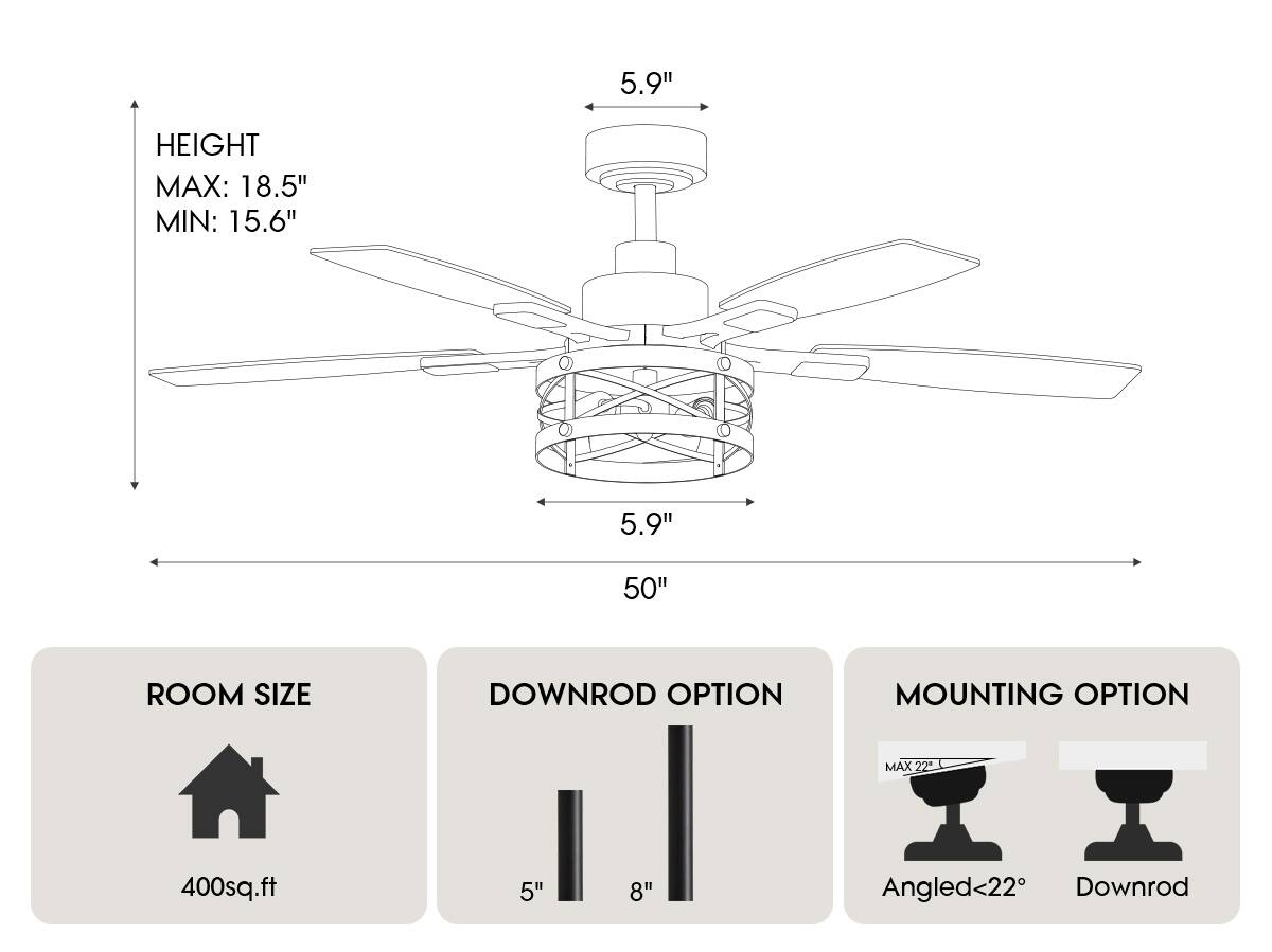 - **Height:**
  - Max: 18.5"
  - Min: 15.6"

- **Blade Length:**
  - 50"

- **Room Size:**
  - 400 sq.ft

- **Downrod Option:**
  - 5"
  - 8"

- **Mounting Option:**
  - Angled <22°
  - Downrod (Max 22")
