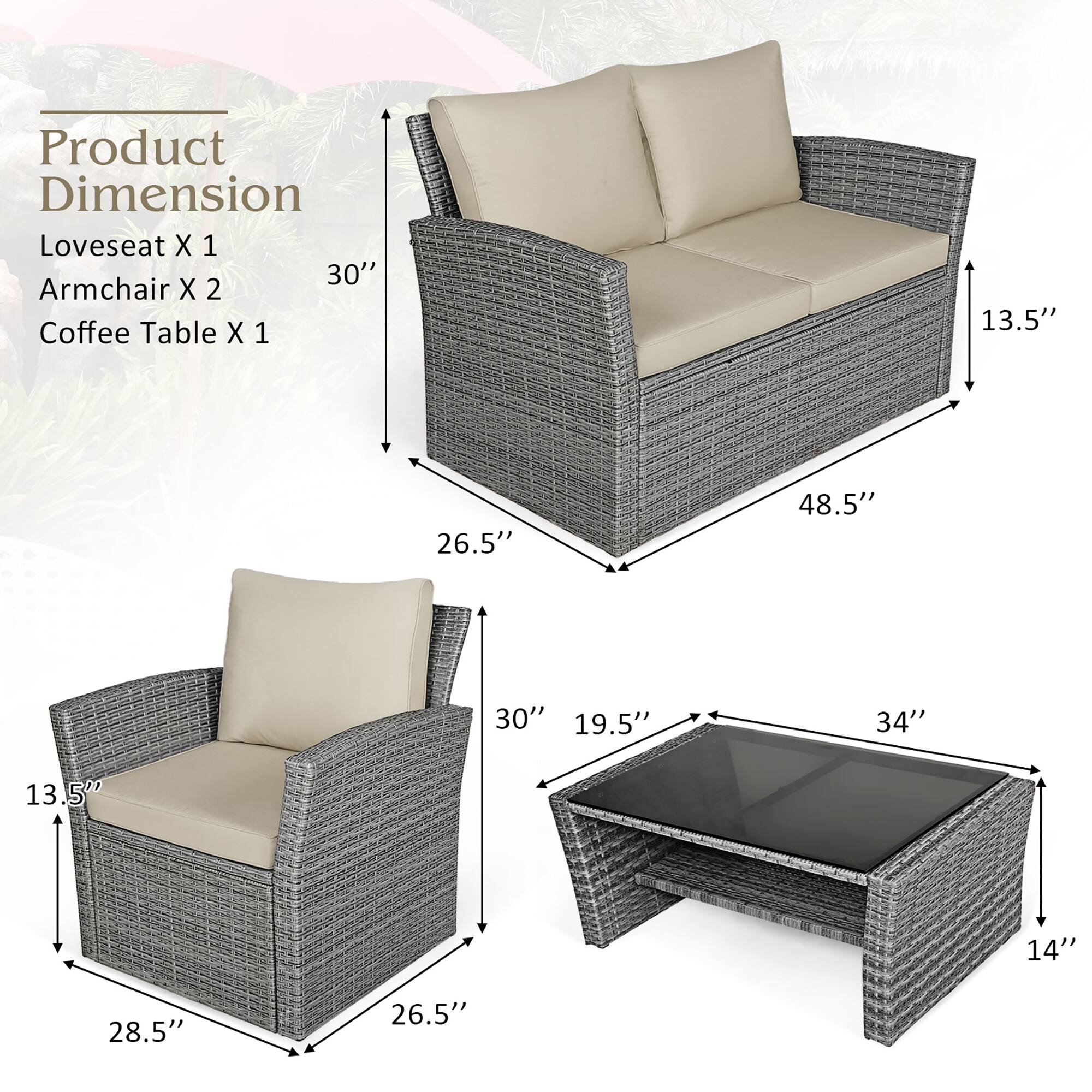 Product Dimension  
Loveseat X 1  
Armchair X 2  
Coffee Table X 1  

- Loveseat: 48.5" W x 30" H x 26.5" D  
- Armchair: 26.5" W x 30" H x 28.5" D  
- Coffee Table: 34" W x 19.5" D x 14" H