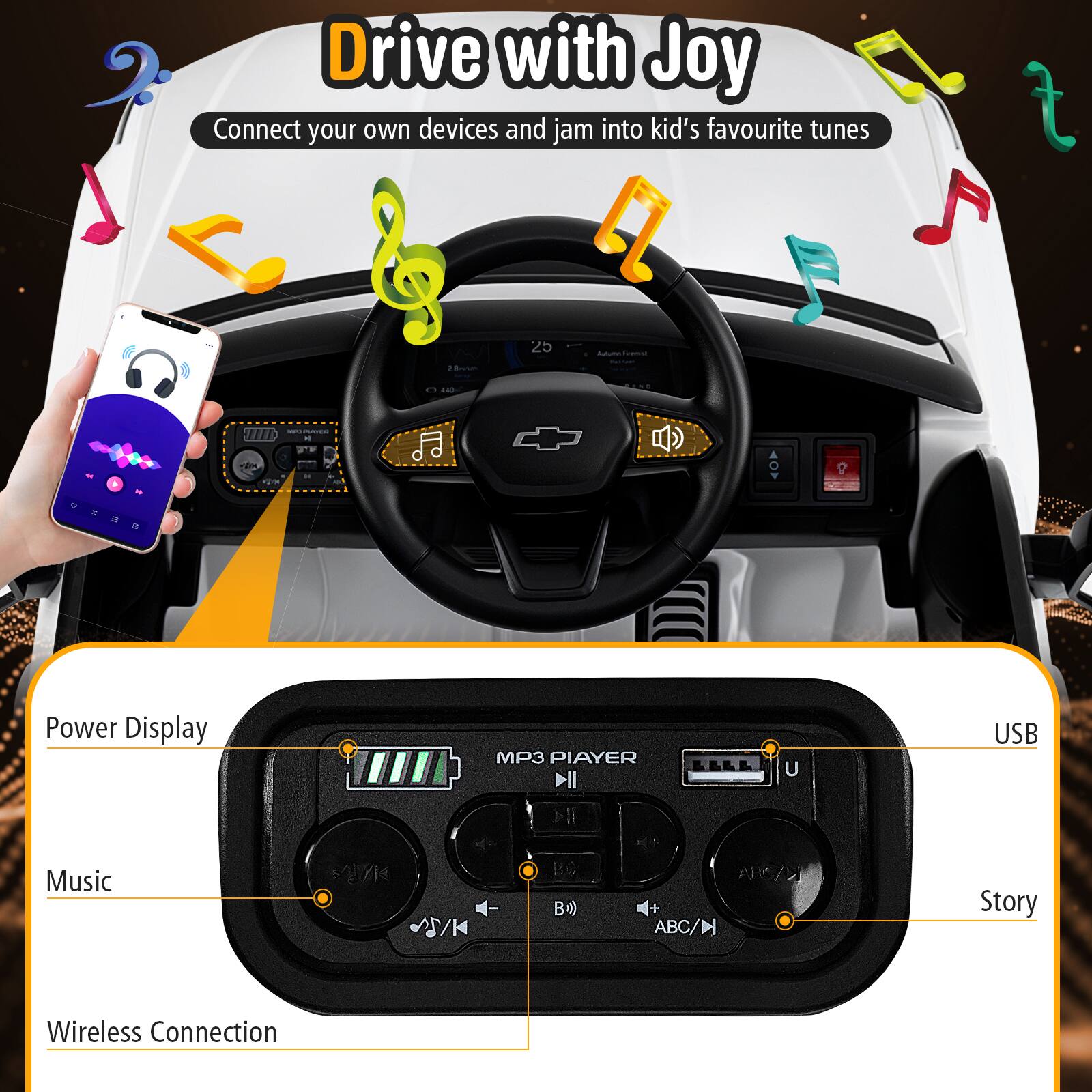 Drive with Joy  
Connect your own devices and jam into kid's favourite tunes  

Power Display  
Music  
Wireless Connection  

USB  
Story  

MP3 PLAYER