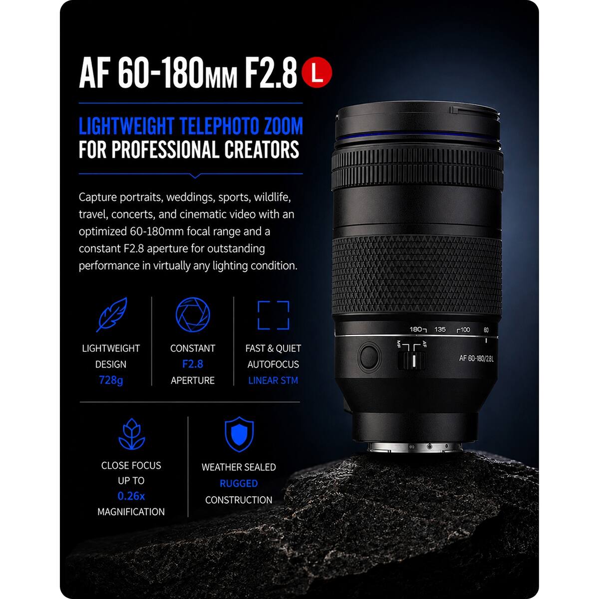 AF 60-180mm F2.8 L

LIGHTWEIGHT TELEPHOTO ZOOM FOR PROFESSIONAL CREATORS

Capture portraits, weddings, sports, wildlife, travel, concerts, and cinematic video with an optimized 60-180mm focal range and a constant F2.8 aperture for outstanding performance in virtually any lighting condition.

LIGHTWEIGHT CONSTANT DESIGN F2.8 728g APERTURE
FAST & QUIET AUTOFOCUS LINEAR STM
MF
180 135
100 61 - AF 60-180/2BL
CLOSE FOCUS UP TO 0.26x MAGNIFICATION
WEATHER SEALED RUGGED CONSTRUCTION