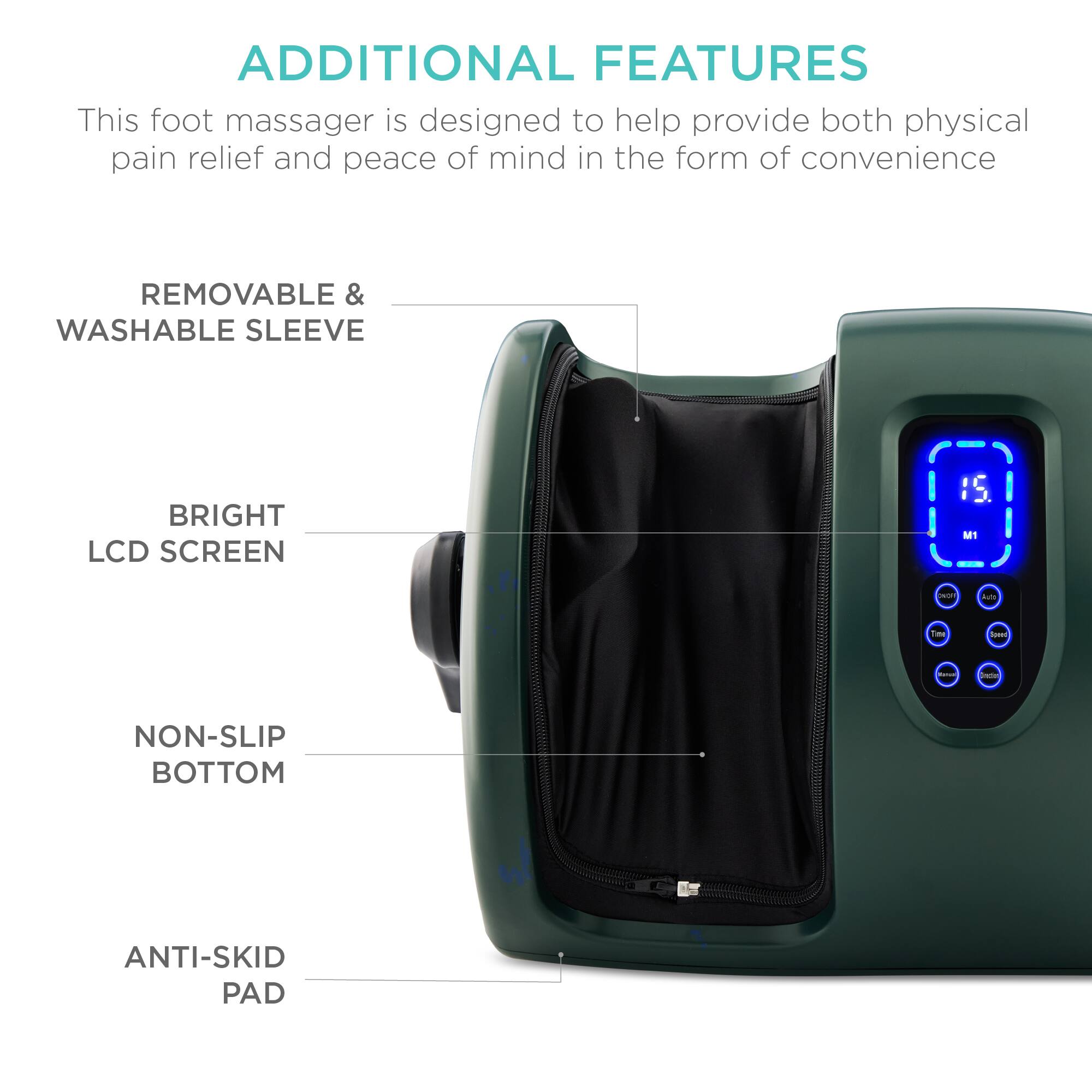 ADDITIONAL FEATURES

This foot massager is designed to help provide both physical pain relief and peace of mind in the form of convenience.

- REMOVABLE & WASHABLE SLEEVE
- BRIGHT LCD SCREEN
- NON-SLIP BOTTOM
- ANTI-SKID PAD