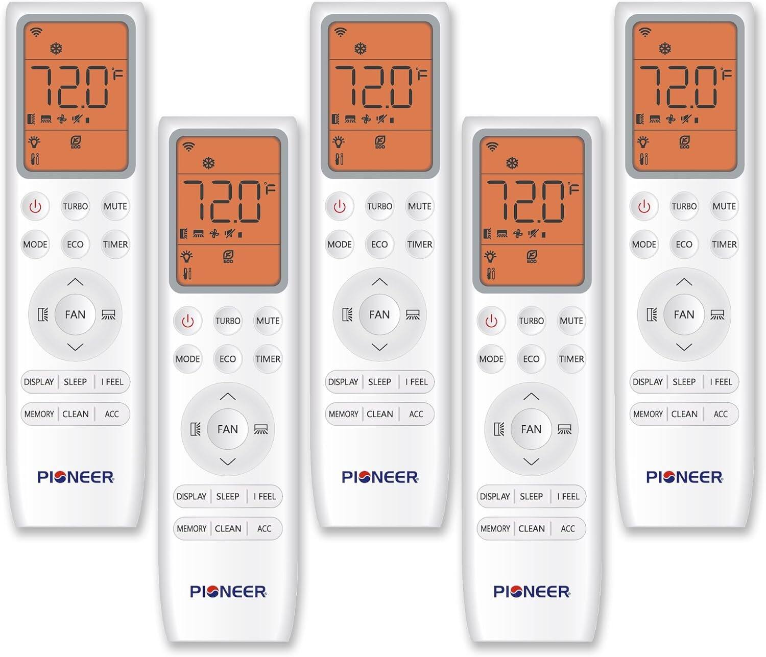 72.0°F  
MODE TURBO MUTE ECO TIMER  
FAN TURBO MUTE  
DISPLAY SLEEP I FEEL  
MEMORY CLEAN ACC  

72.0°F  
MODE TURBO MUTE ECO TIMER  
FAN TURBO MUTE  
DISPLAY SLEEP I FEEL  
MEMORY CLEAN ACC  

72.0°F  
MODE TURBO MUTE ECO TIMER  
FAN TURBO MUTE  
DISPLAY SLEEP I FEEL  
MEMORY CLEAN ACC  

72.0°F  
MODE TURBO MUTE ECO TIMER  
FAN TURBO MUTE  
DISPLAY SLEEP I FEEL  
MEMORY CLEAN ACC  

72.0°F  
MODE TURBO MUTE ECO TIMER  
FAN TURBO MUTE  
DISPLAY SLEEP I FEEL  
MEMORY CLEAN ACC  

72.0°F  
MODE TURBO MUTE ECO TIMER  
FAN TURBO MUTE  
DISPLAY SLEEP I FEEL  
MEMORY CLEAN ACC  

PIONEER