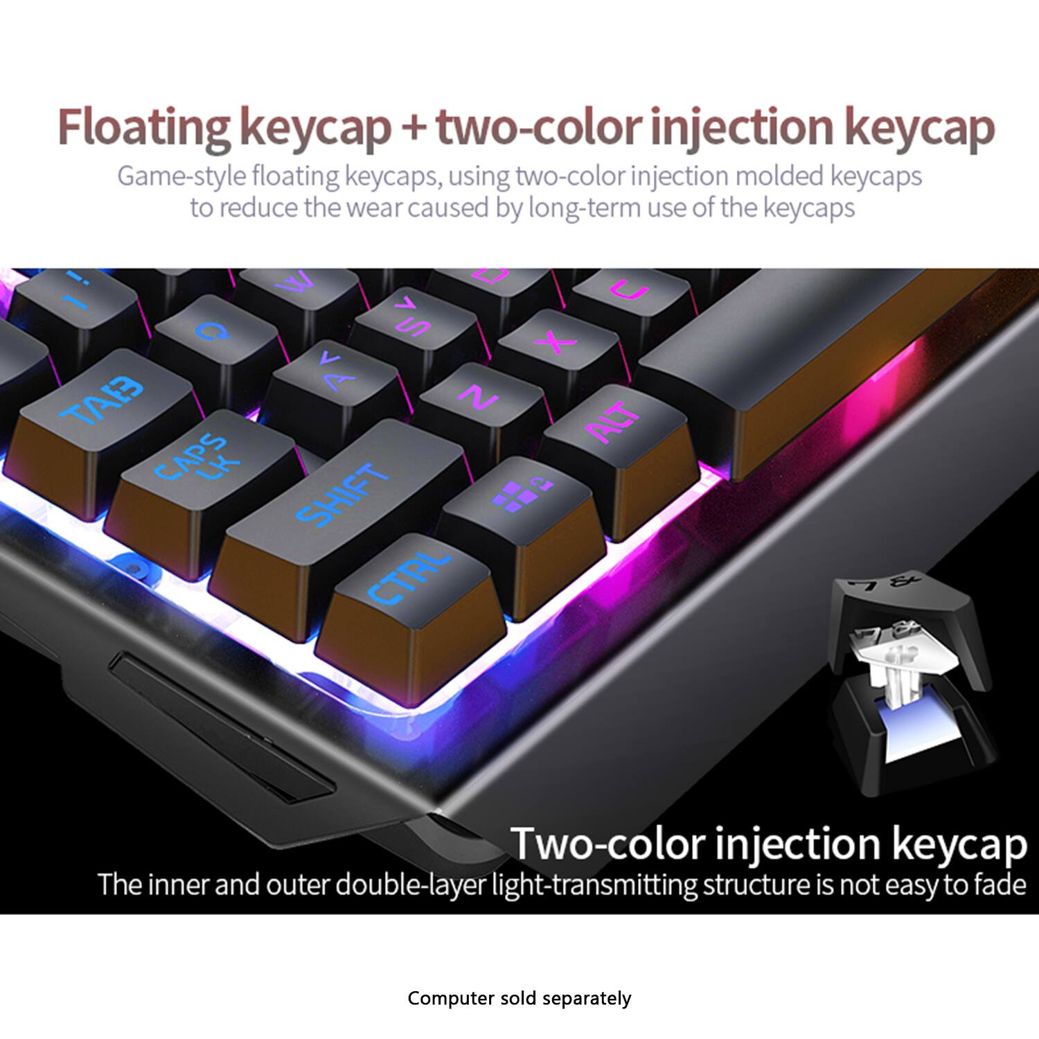 Floating keycap + two-color injection keycap  
Game-style floating keycaps, using two-color injection molded keycaps to reduce the wear caused by long-term use of the keycaps  

Two-color injection keycap  
The inner and outer double-layer light-transmitting structure is not easy to fade  

Computer sold separately