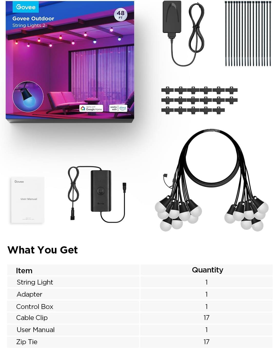 Govee Outdoor String Lights 2  
48 FT  

Google Home works with Govee  
Alexa works with Govee  

What You Get  

Item | Quantity  
--- | ---  
String Light | 1  
Adapter | 1  
Control Box | 1  
Cable Clip | 17  
User Manual | 1  
Zip Tie | 17
