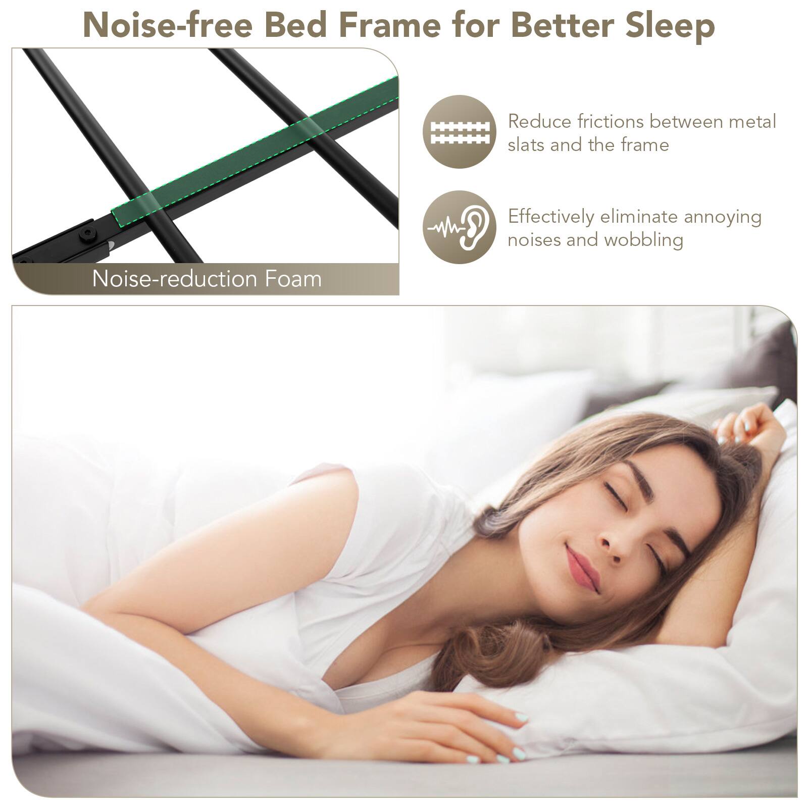 Noise-free Bed Frame for Better Sleep

Reduce frictions between metal slats and the frame

Noise-reduction Foam

Effectively eliminate annoying noises and wobbling