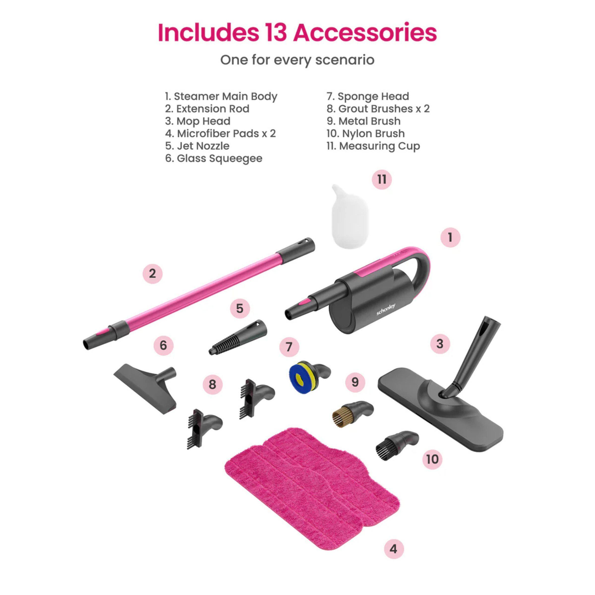 Includes 13 Accessories  
One for every scenario  

1. Steamer Main Body  
2. Extension Rod  
3. Mop Head  
4. Microfiber Pads x 2  
5. Jet Nozzle  
6. Glass Squeegee  
7. Sponge Head  
8. Grout Brushes x 2  
9. Metal Brush  
10. Nylon Brush  
11. Measuring Cup  

1  
2  
3  
4  
5  
6  
7  
8  
9  
10  
11