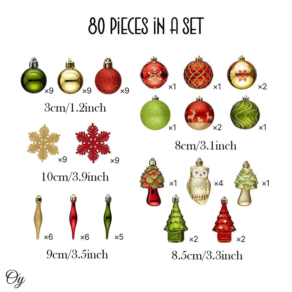 80 PIECES IN A SET

3cm/1.2inch
- Green x9
- Gold x9
- Red x9
- Red with snowflake x1
- Red with lattice x1
- Gold with snowflake x2

8cm/3.1inch
- Green x1
- Red with reindeer x2
- Green with swirl x1

10cm/3.9inch
- Gold snowflake x9
- Red snowflake x9

9cm/3.5inch
- Gold x6
- Red x6
- Green x5

8.5cm/3.3inch
- Red x1
- Owl x4
- Green x1
- Green with snowflakes x2
- Red with snowflakes x2

Oy