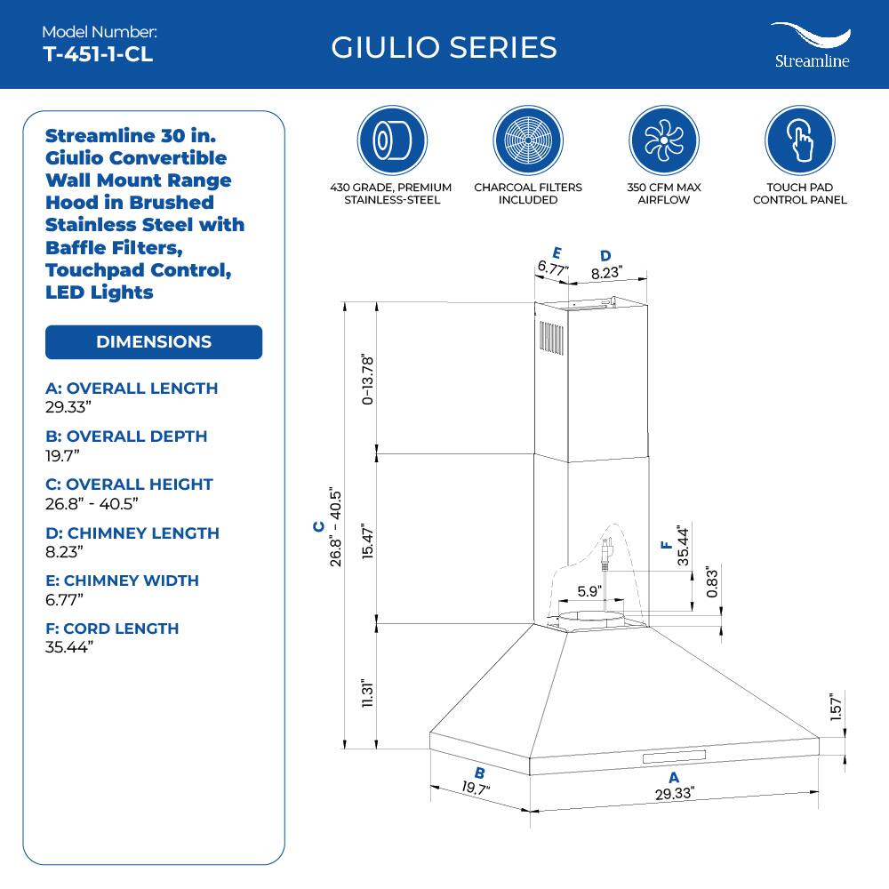 Model Number: T-451-1-CL
GIULIO SERIES
Streamline
Streamline 30 in. Giulio Convertible Wall Mount Range Hood in Brushed Stainless Steel with Baffle Filters, Touchpad Control, LED Lights
430 GRADE, PREMIUM CHARCOAL FILTERS 350 CFM MAX STAINLESS-STEEL INCLUDED AIRFLOW
E D 6.77" 8.23" TOUCH PAD CONTROL PANEL
DIMENSIONS
A: OVERALL LENGTH 29.33"
B: OVERALL DEPTH 19.7"
C: OVERALL HEIGHT 26.8" - 40.5"
D: CHIMNEY LENGTH 8.23"
E: CHIMNEY WIDTH 6.77"
F: CORD LENGTH 35.44"
11.31" 1.57" 19.7" A 29,33"
