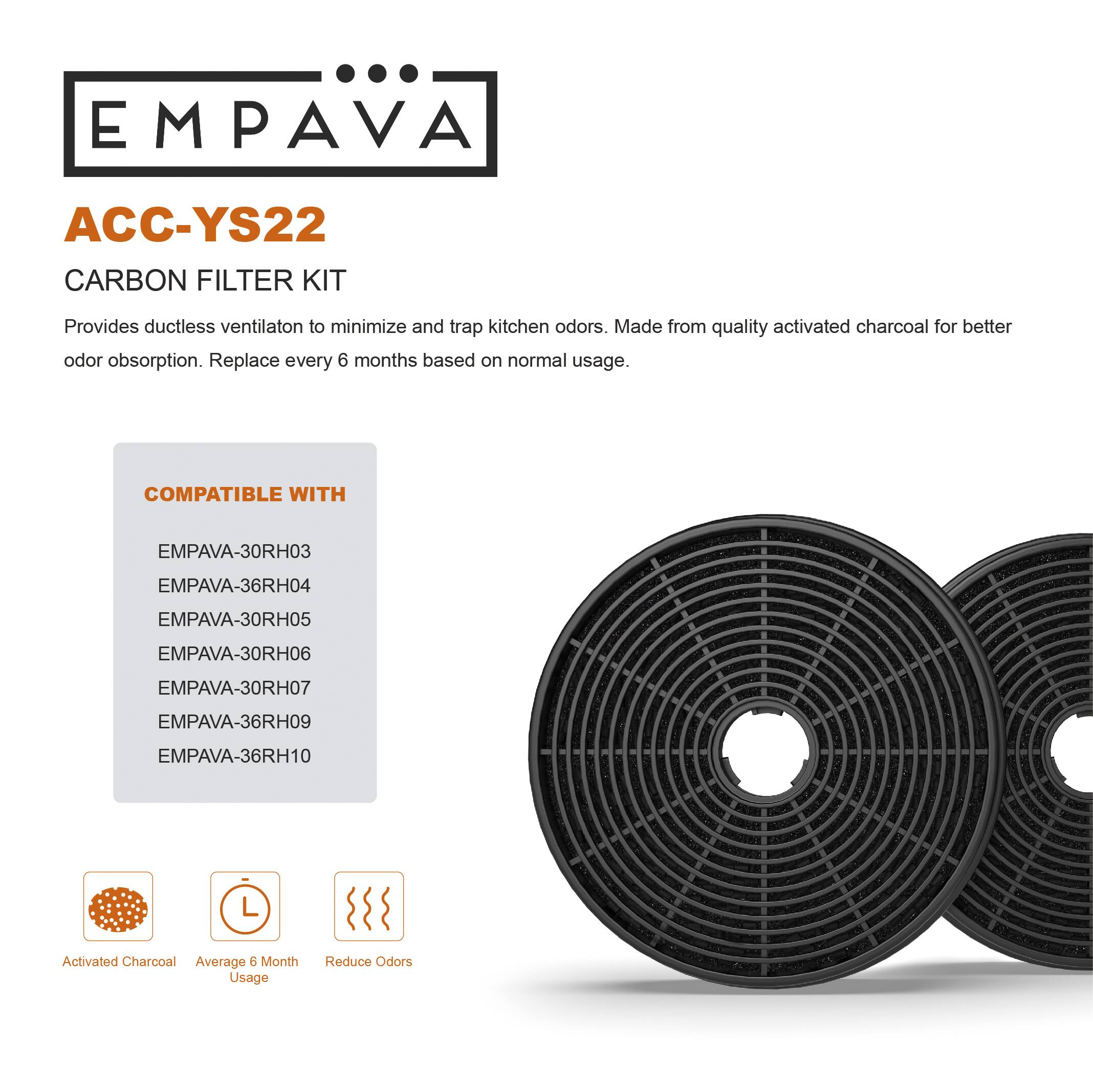EMPAVA ACC-YS22 CARBON FILTER KIT Provides ductless ventilation to minimize and trap kitchen odors. Made from quality activated charcoal for better odor absorption. Replace every 6 months based on normal usage. COMPATIBLE WITH EMPAVA-30RH03 EMPAVA-36RH04 EMPAVA-30RH05 EMPAVA-30RH06 EMPAVA-30RH07 EMPAVA-36RH09 EMPAVA-36RH10 Activated Charcoal Average 6 Month Usage Reduce Odors