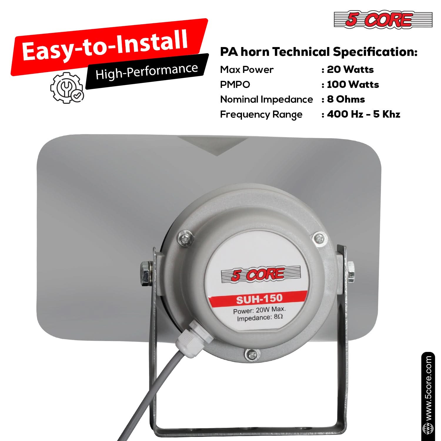 5 CORE Easy-to-Install PA horn Technical Specification:  
- High-Performance  
- Max Power: 20 Watts  
- PMPO: 100 Watts  
- Nominal Impedance: 8 Ohms  
- Frequency Range: 400 Hz - 5 kHz  

5 CORE SUH-150  
- Power: 20W Max.  
- Impedance: 8Ω  

www.5core.com