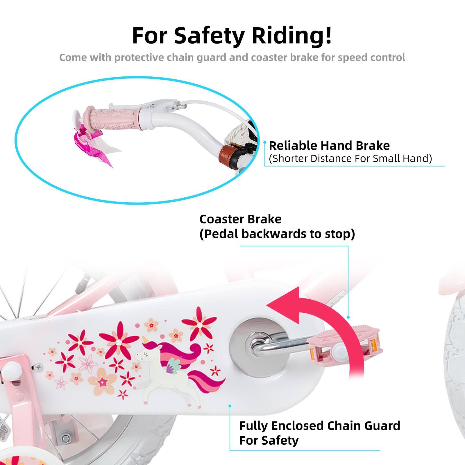 For Safety Riding!  
Come with protective chain guard and coaster brake for speed control  

- Reliable Hand Brake (Shorter Distance For Small Hand)  
- Coaster Brake (Pedal backwards to stop)  
- Fully Enclosed Chain Guard For Safety