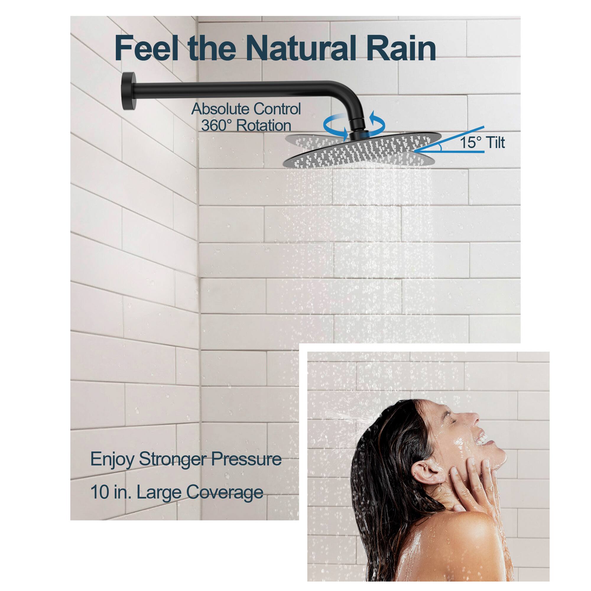 Feel the Natural Rain  
Absolute Control  
360° Rotation  
15° Tilt  
Enjoy Stronger Pressure  
10 in. Large Coverage