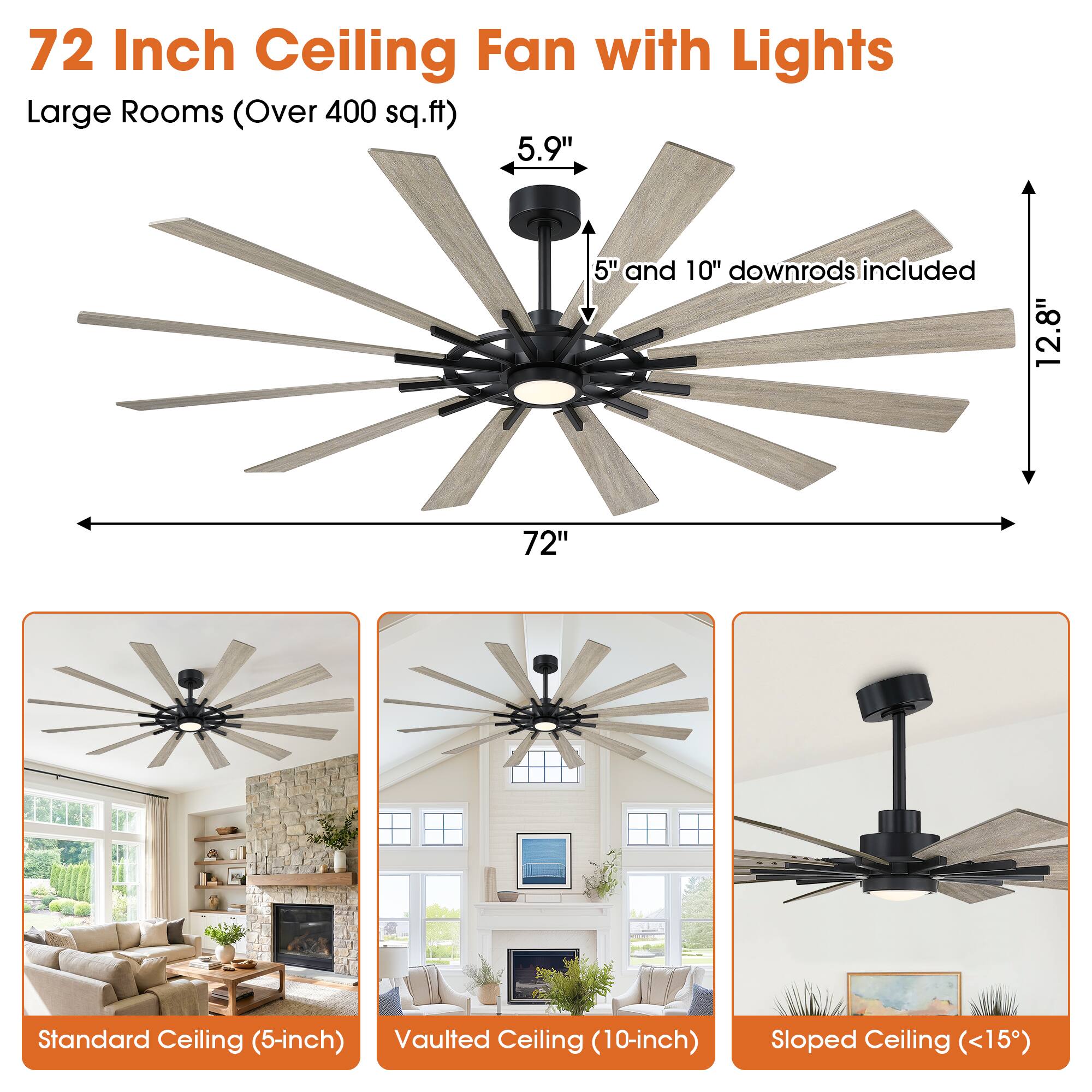 72 Inch Ceiling Fan with Lights  
Large Rooms (Over 400 sq.ft)  
5.9"  
5" and 10" downrods included  
12.8"  
72"  
Standard Ceiling (5-inch)  
Vaulted Ceiling (10-inch)  
Sloped Ceiling (<15°)