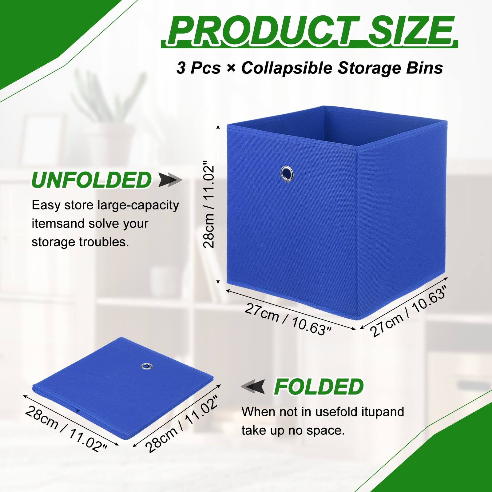 PRODUCT SIZE  
3 Pcs x Collapsible Storage Bins  

UNFOLDED  
Easy store large-capacity items and solve your storage troubles.  
28cm / 11.02" x 27cm / 10.63" x 27cm / 10.63"  

FOLDED  
When not in use, fold it up and take up no space.  
28cm / 11.02"