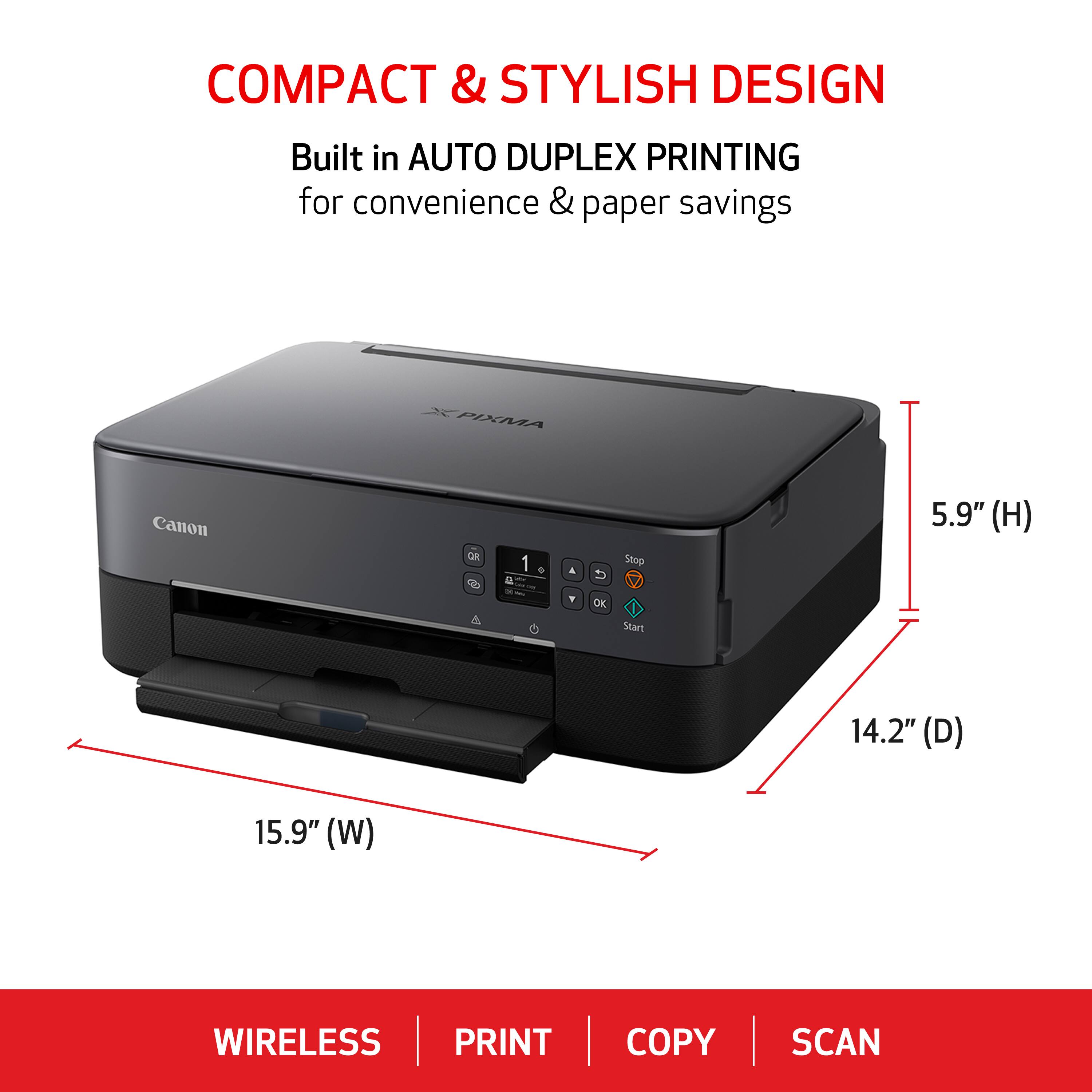 COMPACT & STYLISH DESIGN Built in AUTO DUPLEX PRINTING for convenience & paper savings PIXMA Canon un 1 - A Stop 5.9" (H) DK Start 14.2" (D) 15.9" (W) WIRELESS PRINT COPY SCAN