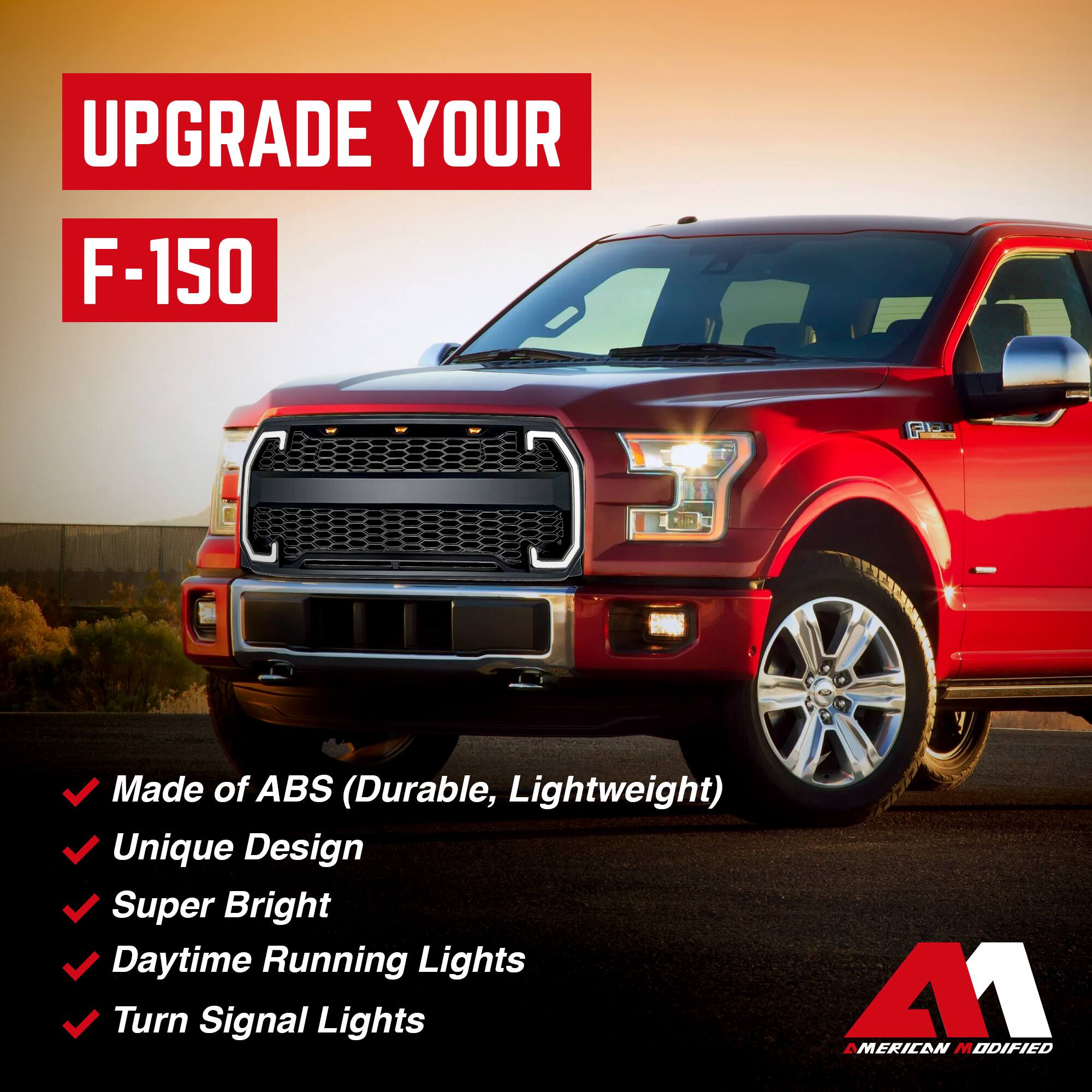 UPGRADE YOUR F-150

- Made of ABS (Durable, Lightweight)
- Unique Design
- Super Bright
- Daytime Running Lights
- Turn Signal Lights

M1 AMERICAN MODIFIED