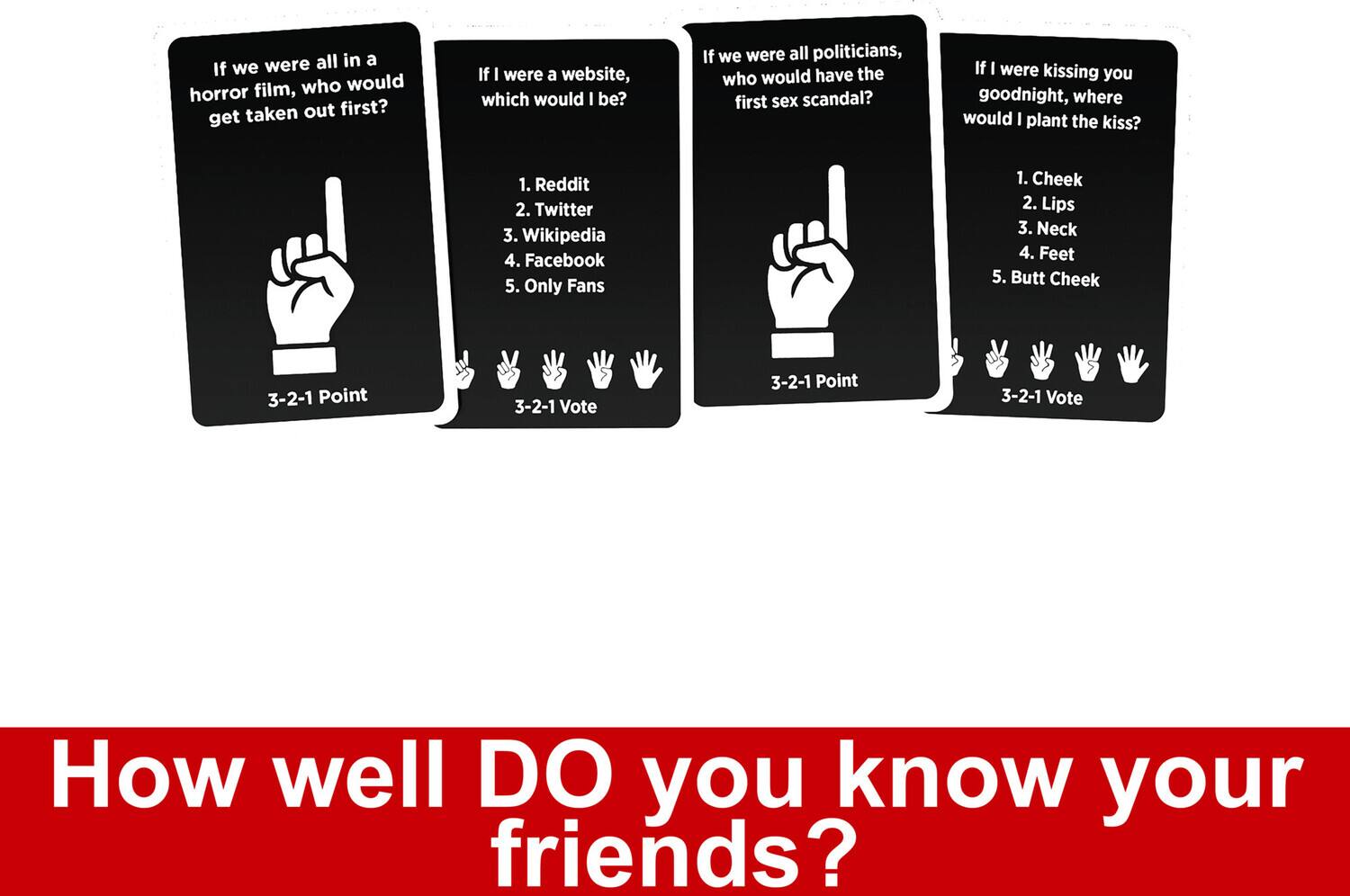 If we were all in a horror film, who would get taken out first?

3-2-1 Point

If I were a website, which would I be?

1. Reddit
2. Twitter
3. Wikipedia
4. Facebook
5. Only Fans

3-2-1 Vote

If we were all politicians, who would have the first sex scandal?

3-2-1 Point

If I were kissing you goodnight, where would I plant the kiss?

1. Cheek
2. Lips
3. Neck
4. Feet
5. Butt Cheek

3-2-1 Vote

How well DO you know your friends?