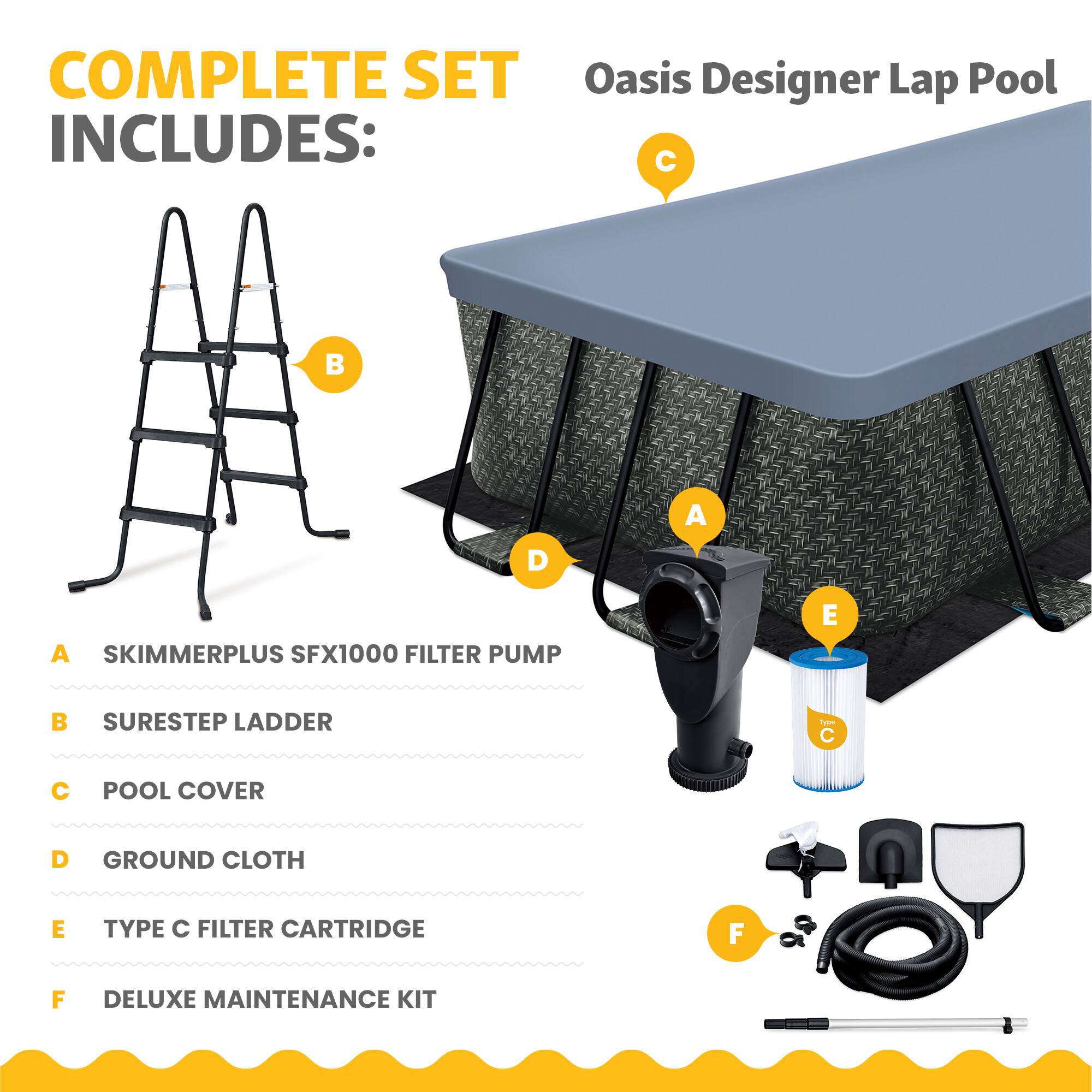COMPLETE SET Oasis Designer Lap Pool INCLUDES:  
A. SKIMMERPLUS SFX1000 FILTER PUMP  
B. SURESTEP LADDER  
C. POOL COVER  
D. GROUND CLOTH  
E. TYPE C FILTER CARTRIDGE  
F. DELUXE MAINTENANCE KIT