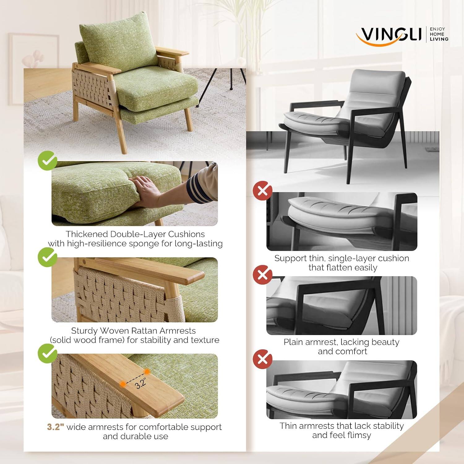 ENJOY VINGLI HOME LIVING

Thickened Double-Layer Cushions with high-resilience sponge for long-lasting support

Sturdy Woven Rattan Armrests (solid wood frame) for stability and texture

3.2" wide armrests for comfortable support and durable use

Support thin, single-layer cushion that flatten easily

Plain armrest, lacking beauty and comfort

Thin armrests that lack stability and feel flimsy