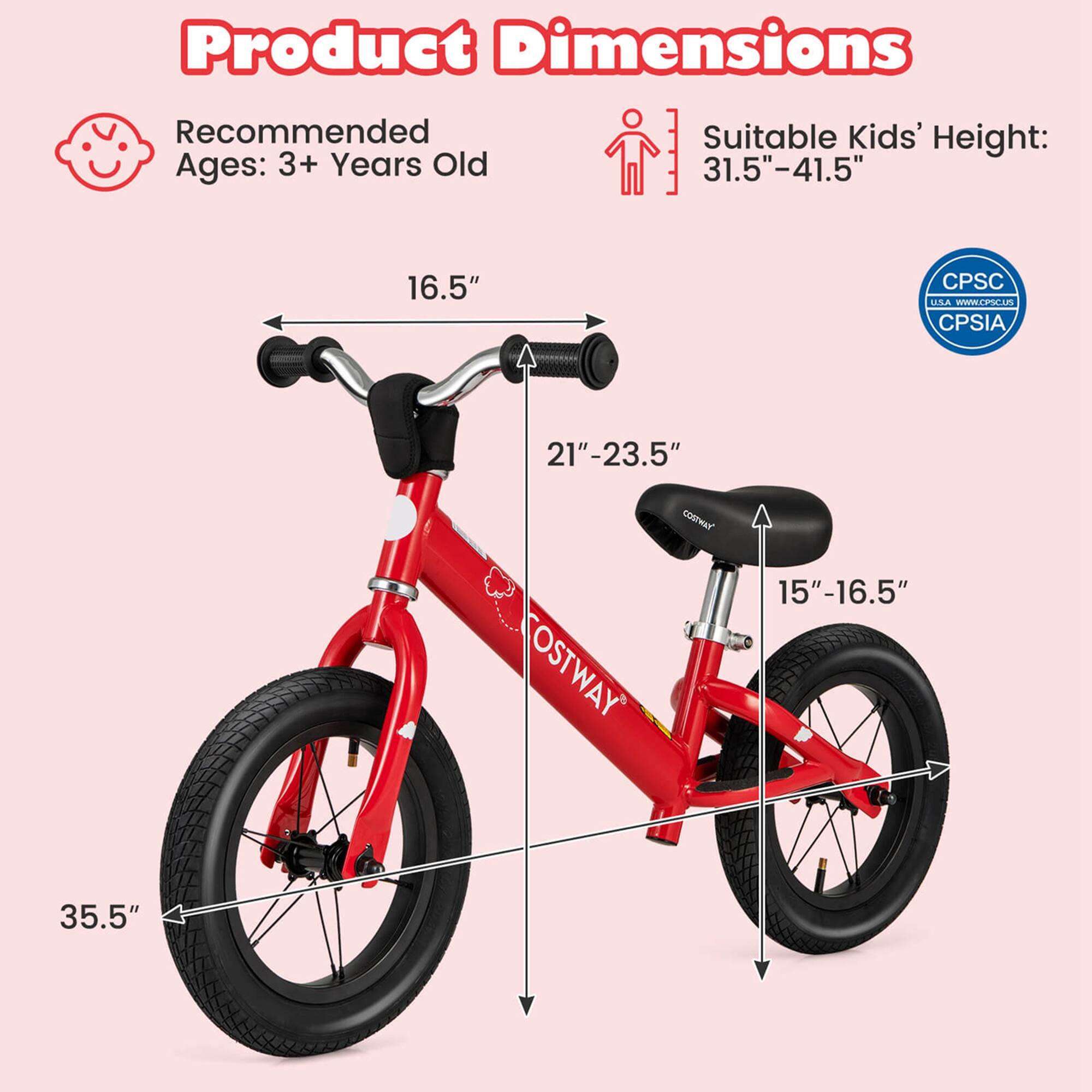 Product Dimensions

Recommended Ages: 3+ Years Old

Suitable Kids' Height: 31.5"-41.5"

- Handlebar Width: 16.5"
- Seat Height: 15"-16.5"
- Seat to Handlebar Height: 21"-23.5"
- Wheel Diameter: 35.5"

CPSC
CPSIA