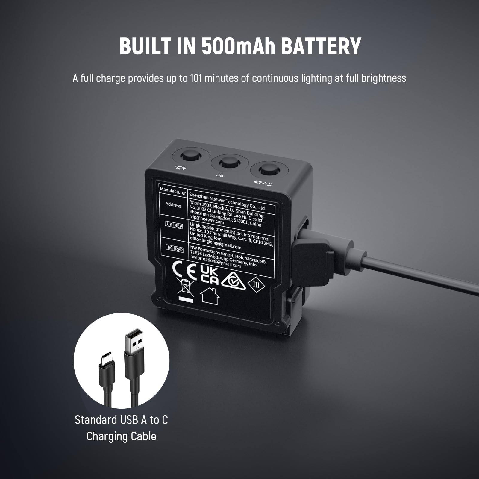 BUILT IN 500mAh BATTERY  
A full charge provides up to 101 minutes of continuous lighting at full brightness

Manufacturer: Shenzhen Neewer Technology Co., Ltd  
Address: Room 1903, Technology No. 3023 Block A, Chunfeng Rd, Luo Hu District, Shenzhen, Guangdong 518000, China  
Email: info@neewer.com

UK TRP:  
Hofeng Electronic (UK) Limited  
United Kindergarten Way, Cardiff CF10 1HE  
Email: office@lingfengingmail.com

Germany:  
NW Formations GmbH  
Holzstrasse 9e, Ludwigshafen, Germany  
Email: nwformations@gmail.com

Standard USB A to C Charging Cable