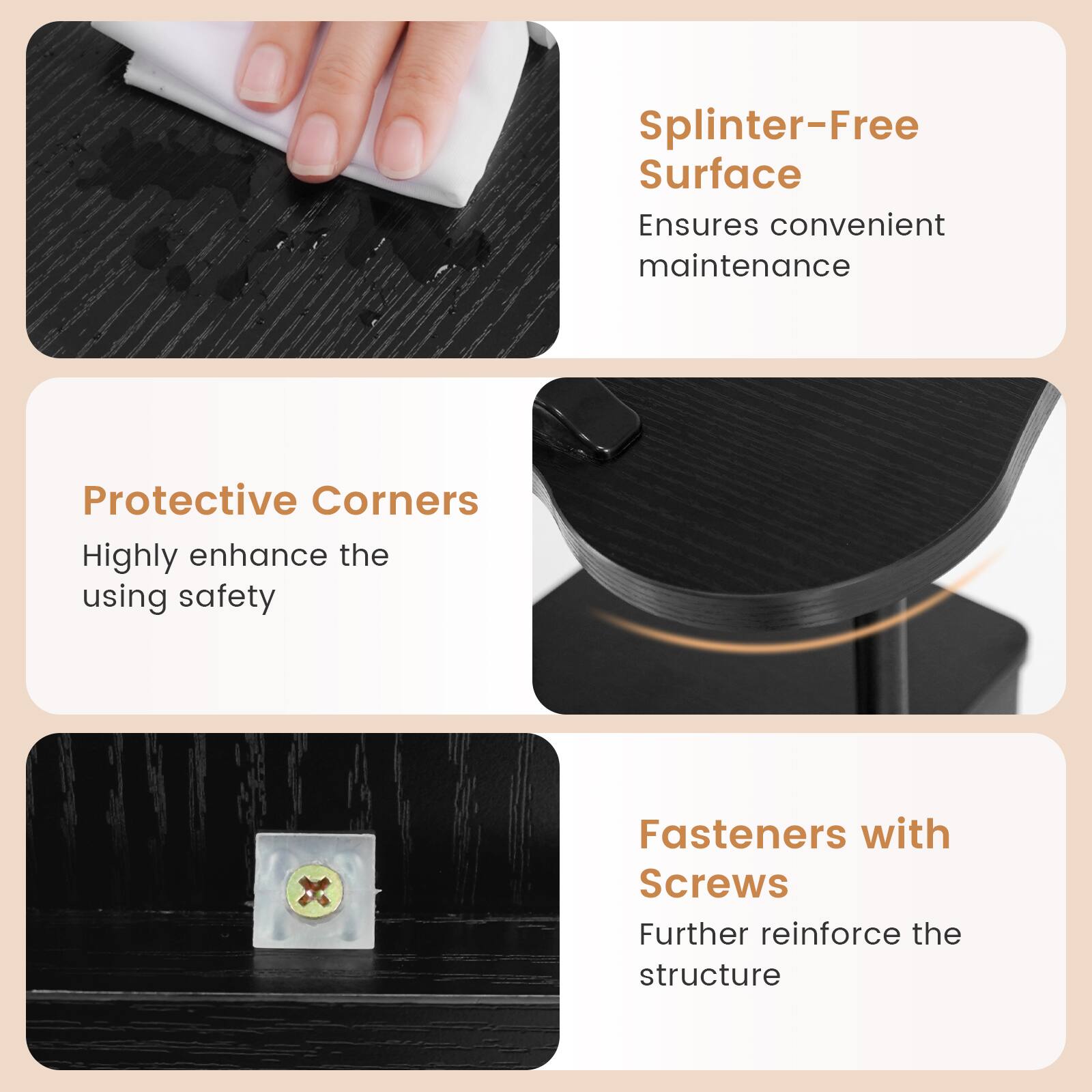 Splinter-Free Surface Ensures convenient maintenance  
Protective Corners Highly enhance the using safety  
Fasteners with Screws Further reinforce the structure